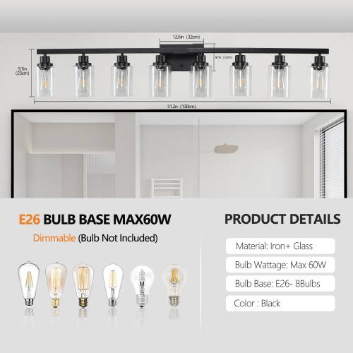 12.64" (32cm) x 4.7" (12cm) x 9.1" (23cm) x 51.2" (130cm)  
E26 BULB BASE MAX60W Dimmable (Bulb Not Included)  
PRODUCT DETAILS  
Material: Iron + Glass  
Bulb Wattage: Max 60W  
Bulb Base: E26 - 8Bulbs  
Color: Black