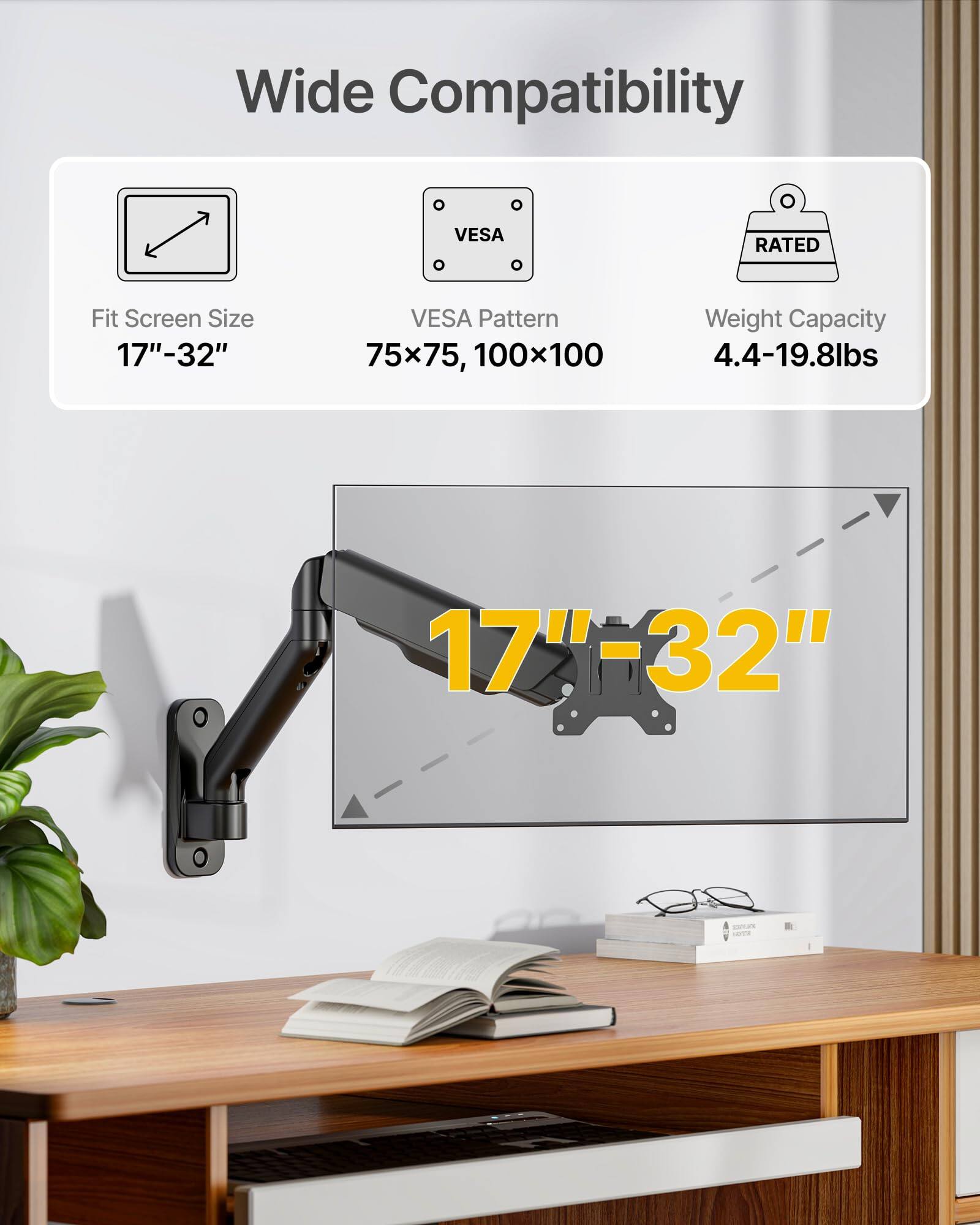 Wide Compatibility  
Fit Screen Size: 17"-32"  
VESA Pattern: 75x75, 100x100  
Weight Capacity: 4.4-19.8lbs