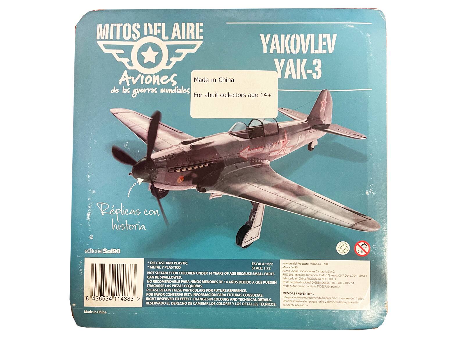 MITOS DEL AIRE  
Aviones YAKOVLEV YAK-3  
Made in China de las guerras mundiales  
For about collectors age 14+  

Replicas con historia  
editorial Sol90  

DIE CAST AND PLASTIC. ESCALA: 1:72  
Nombre del Producto DEL AIRE METAL Y PLASTICO. SCALE: 1:72  
Marca-Sal Razn Social Producciones Cantabria S.A.C.  
NOT SUITABLE FOR CHILDREN UNDER 14 YEARS OF AGE BECAUSE SMALL PARTS CAN BE SWALLOWED.  
Faliricado China  
PRODUCTO NO TOXICO NO RECOMENDABLE PARA NIÑOS MENORES DE 14 AÑOS DEBIDO A QUE PUEDEN TRAGARSE LAS PIEZAS PEQUEÑAS.  

de Registro Nacional DIGESA 07  
DIGESA  
de Autonzacin Saviltaria DIGESALEN gramite  
PLEASE RETAIN THESE PARTICULARS FOR FUTURE REFERENCE.  
POR FAVOR CONSERVE ESTA INFORMACIÓN MEDIDAS PREVENTIVAS PARA FUTURAS CONSULTAS.  

8 436534 