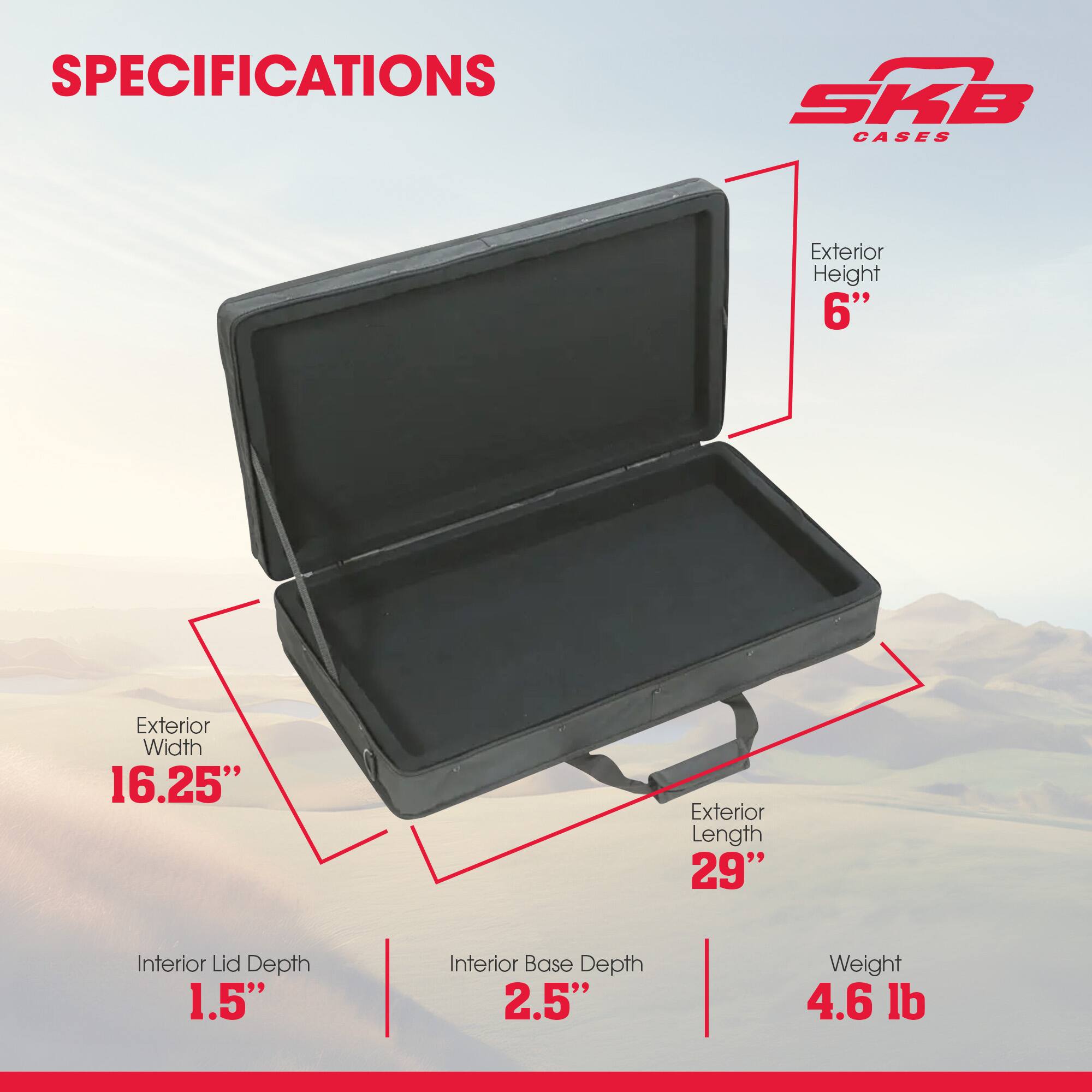 SPECIFICATIONS SKB CASES  
Exterior Height: 6"  
Exterior Width: 16.25"  
Exterior Length: 29"  
Interior Lid Depth: 1.5"  
Interior Base Depth: 2.5"  
Weight: 4.6 lb