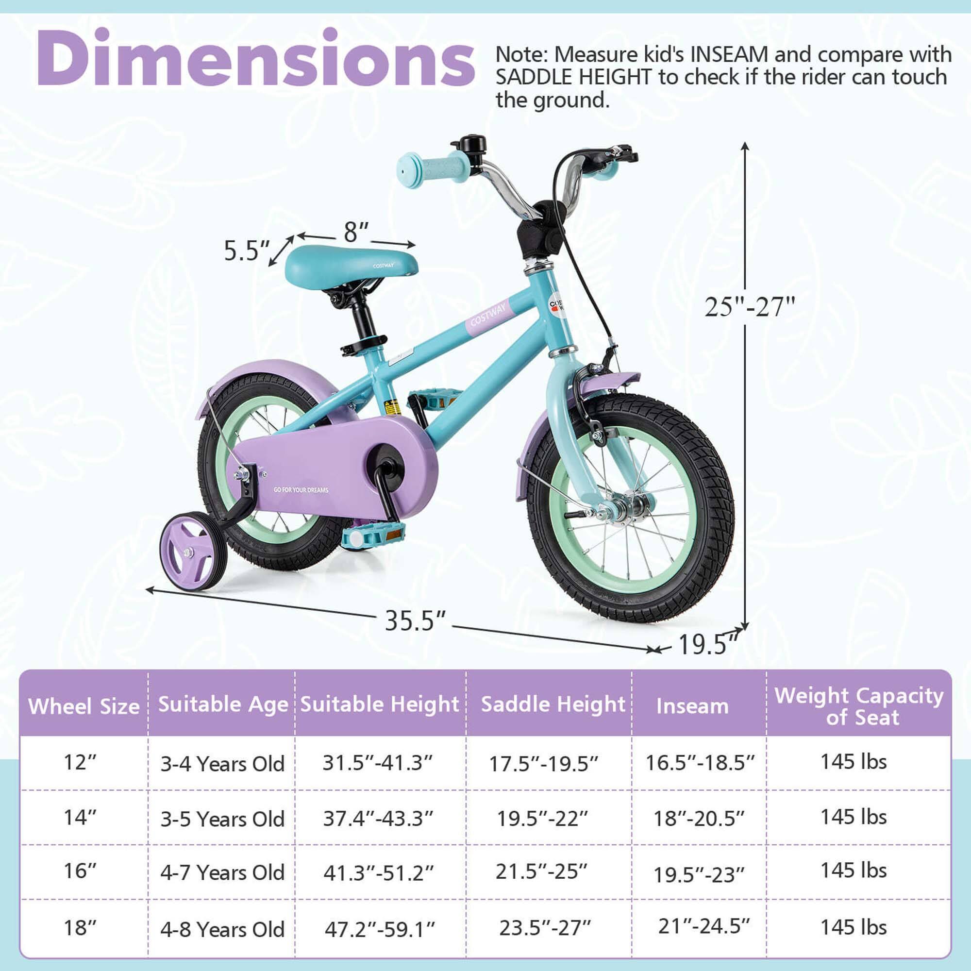 **Dimensions**

Note: Measure kid's INSEAM and compare with SADDLE HEIGHT to check if the rider can touch the ground.

- 5.5" (seat height)
- 8" (handlebar width)
- 25"-27" (seat height)
- 35.5" (length)
- 19.5" (width)

**Wheel Size | Suitable Age | Suitable Height | Saddle Height | Inseam | Weight Capacity of Seat**

- 12" | 3-4 Years Old | 31.5"-41.3" | 17.5"-19.5" | 16.5"-18.5" | 145 lbs
- 14" | 3-5 Years Old | 37.4"-43.3" | 19.5"-22" | 18"-20.5" | 145 lbs
- 16" | 4-7 Years Old | 41.3"-51.2" | 21.5"-25" | 19.5"-23" | 14