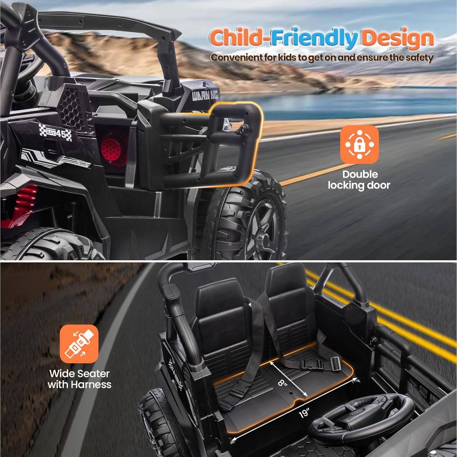 Child-Friendly Design  
Convenient for kids to get on and ensure the safety  

- Double locking door  
- Wide Seater with Harness  
  - 8"  
  - 19"
