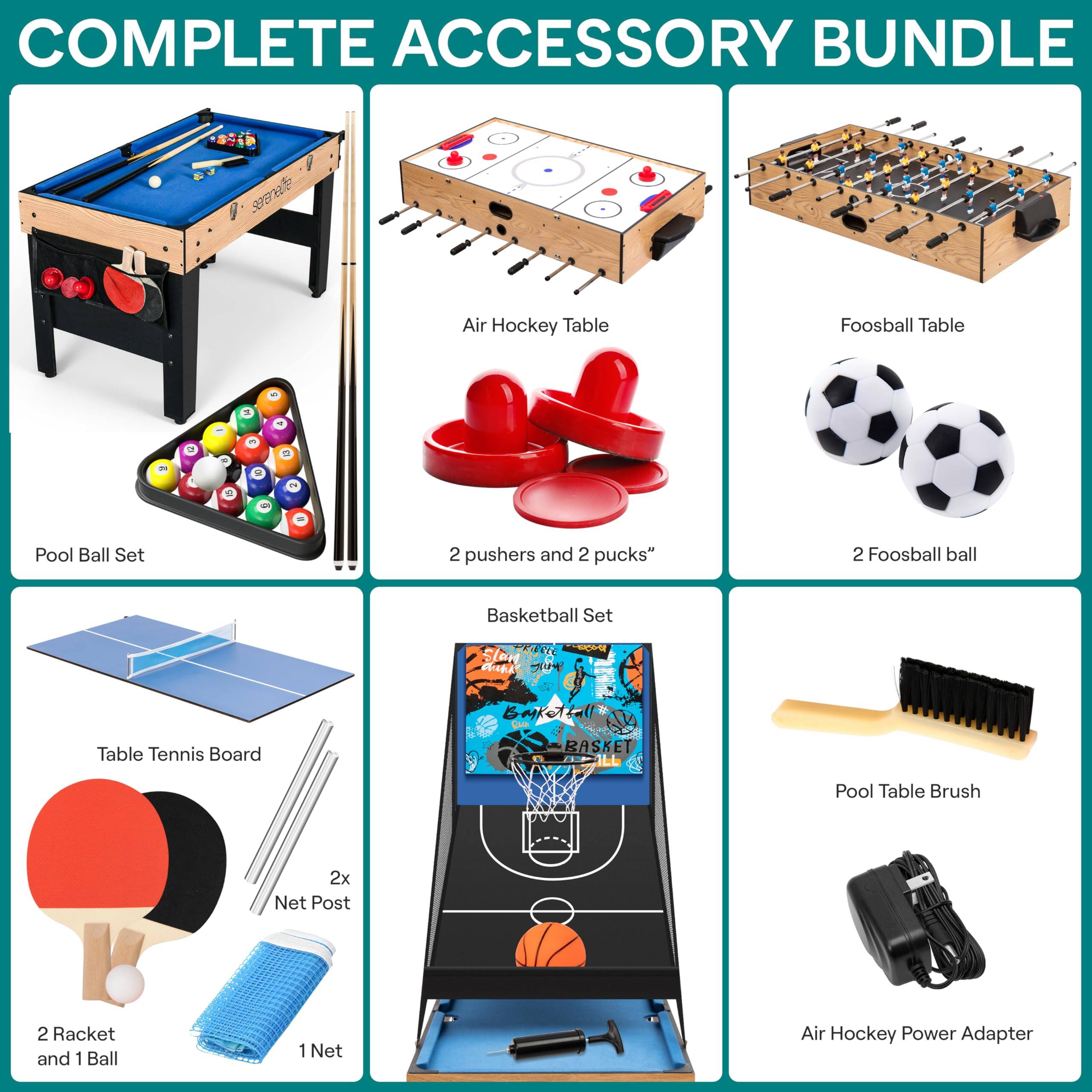 COMPLETE ACCESSORY BUNDLE

- Air Hockey Table
- Foosball Table
- Pool Ball Set
- 2 pushers and 2 pucks
- Basketball Set
- Table Tennis Board
- 2x Net Post
- 2 Racket and 1 Ball
- 1 Net
- Pool Table Brush
- Air Hockey Power Adapter