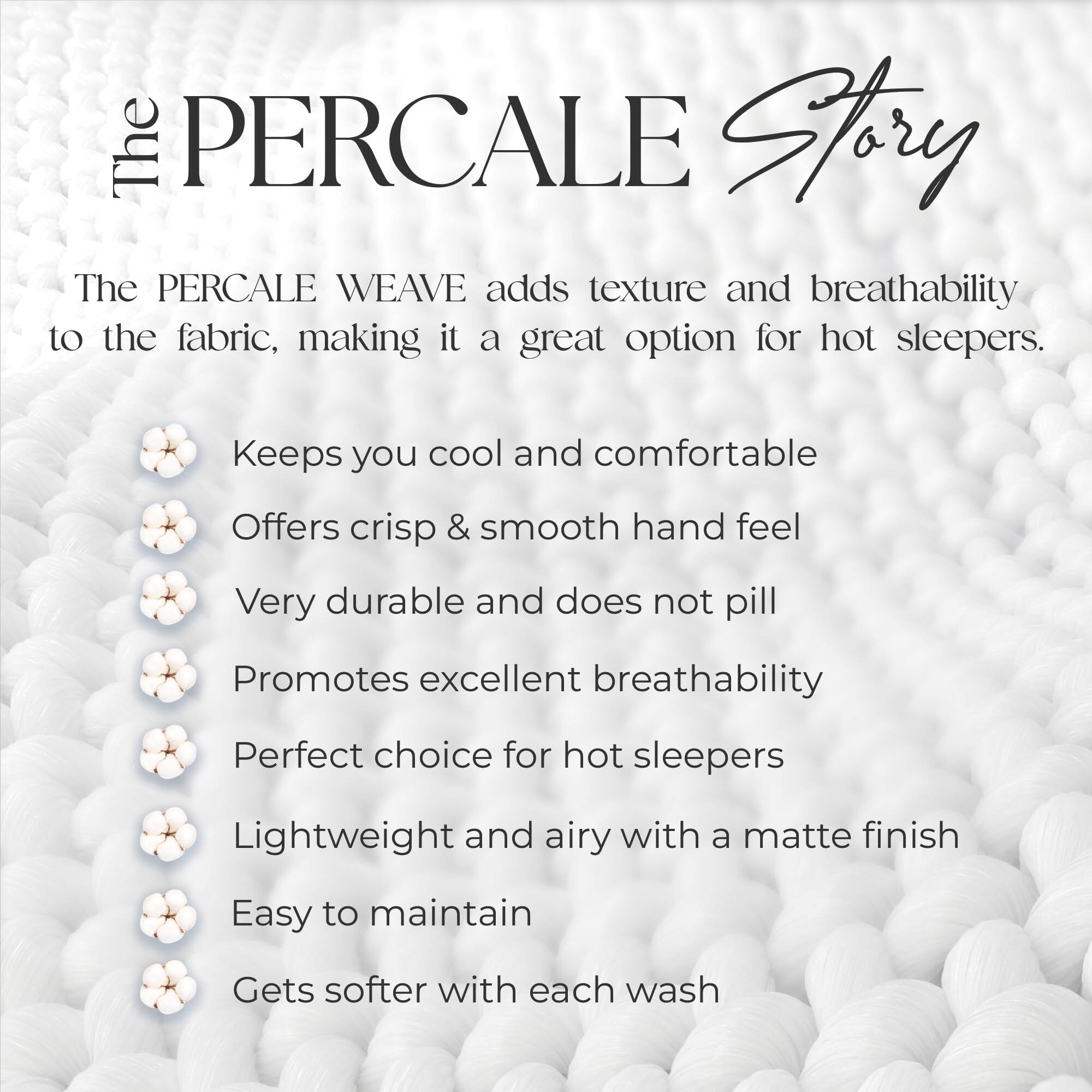 The PERCALE Story

The PERCALE WEAVE adds texture and breathability to the fabric, making it a great option for hot sleepers.

- Keeps you cool and comfortable
- Offers crisp & smooth hand feel
- Very durable and does not pill
- Promotes excellent breathability
- Perfect choice for hot sleepers
- Lightweight and airy with a matte finish
- Easy to maintain
- Gets softer with each wash