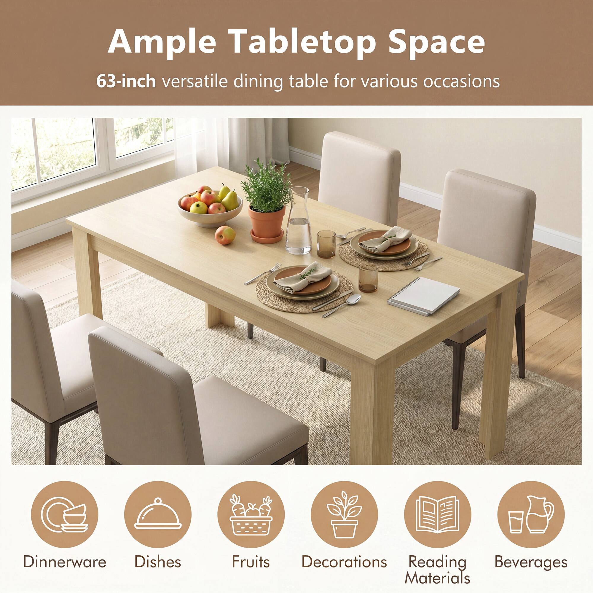 Ample Tabletop Space  
63-inch versatile dining table for various occasions  

Dinnerware  
Dishes  
Fruits  
Decorations  
Reading Materials  
Beverages