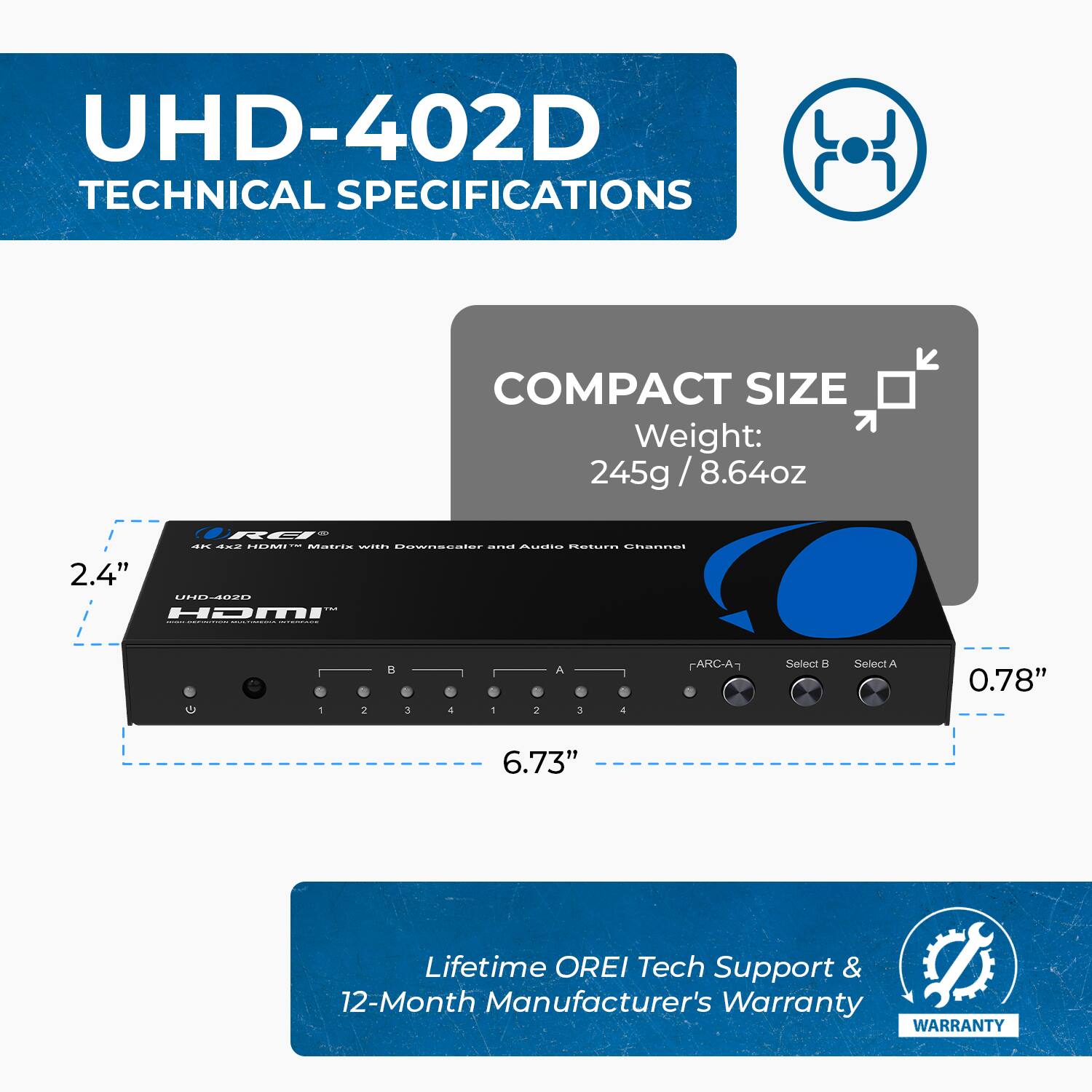 UHD-402D TECHNICAL SPECIFICATIONS
COMPACT SIZE
Weight: 245g / 8.64oz
2.4"
0.78"
6.73"
Lifetime OREI Tech Support & 12-Month Manufacturer's Warranty
WARRANTY