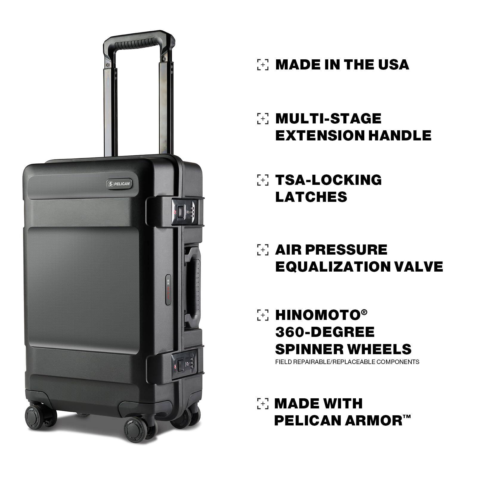 MADE IN THE USA  
MULTI-STAGE EXTENSION HANDLE  
TSA-LOCKING LATCHES  
AIR PRESSURE EQUALIZATION VALVE  
HINOMOTO® 360-DEGREE SPINNER WHEELS  
FIELD REPAIRABLE/REPLACEABLE COMPONENTS  
MADE WITH PELICAN ARMOR™