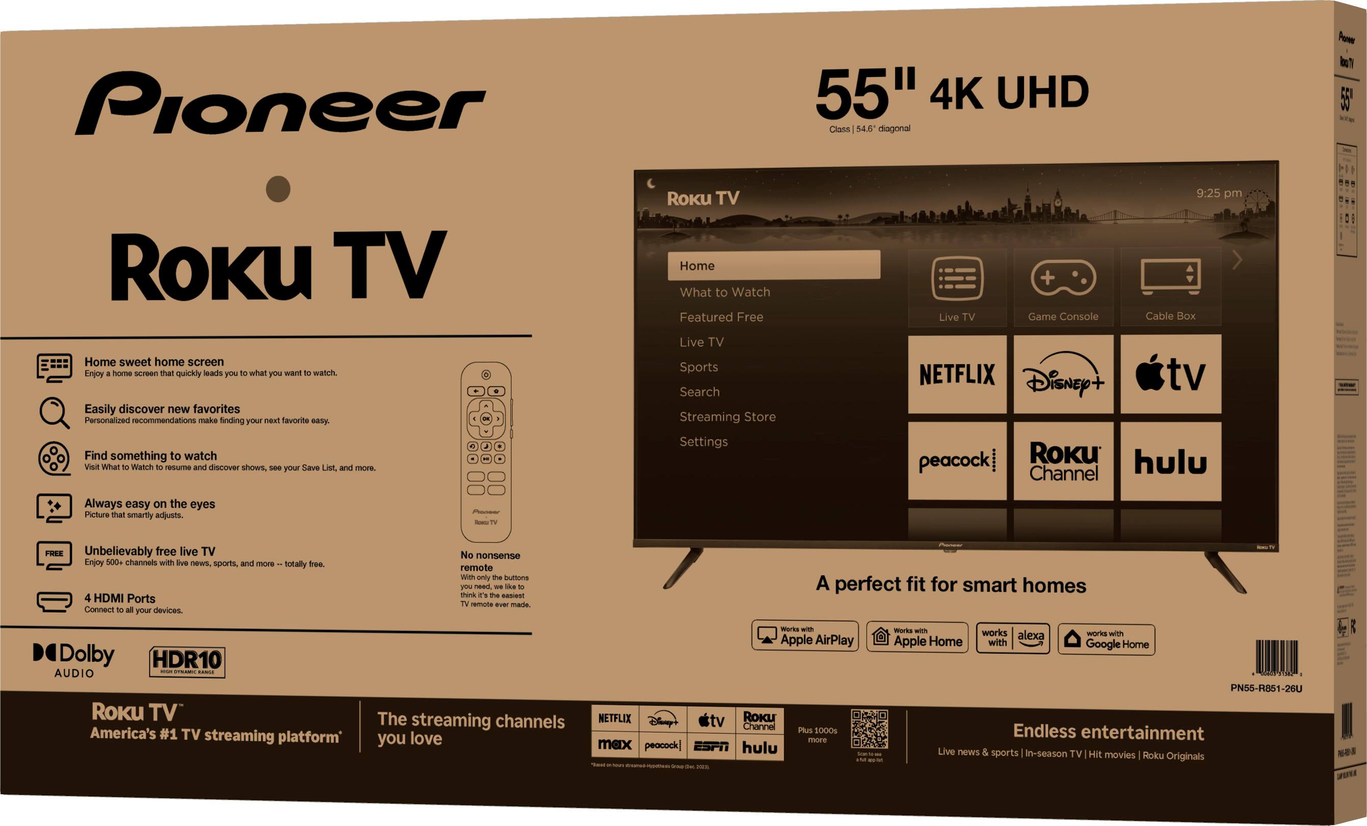 Pioneer  
Roku TV  

55" 4K UHD  

Home sweet home screen  
- Easily discover new favorites  
- Find something to watch  
- Always easy on the eyes  
- Unbelievably free live TV  
- 4 HDMI Ports  
- Compatible with your devices  

Dolby  
HDR10  

Roku TV  
America's #1 streaming platform*  
The streaming channels you love  

A perfect fit for smart homes  
- Apple AirPlay  
- Apple Home  
- Google Home  

Endless entertainment  
- Live news & sports | 1000s of TV shows | 1000s of movies | Roku Originals  

Roku TV  
Home  
What to Watch  
Featured  
Free  
Live TV  
Sports  
Search  
Streaming Store  
Settings  

NETFLIX  
Disney+  
Apple TV  
peacock  
Roku Channel  
hulu  

A perfect fit for smart homes  

Endless entertainment  

*Based on Roku internal data as of 12/31/2022