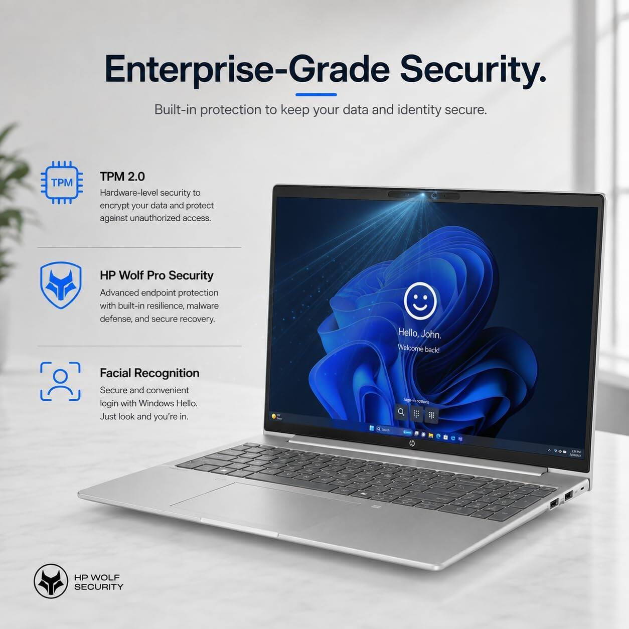 Enterprise-Grade Security.  
Built-in protection to keep your data and identity secure.

TPM 2.0  
Hardware-level security to encrypt your data and protect against unauthorized access.

HP Wolf Pro Security  
Advanced endpoint protection with built-in resilience, malware defense, and secure recovery.

Facial Recognition  
Secure and convenient login with Windows Hello. Just look and you're in.

Hello, John.  
Welcome back!

Sign in options

HP WOLF SECURITY