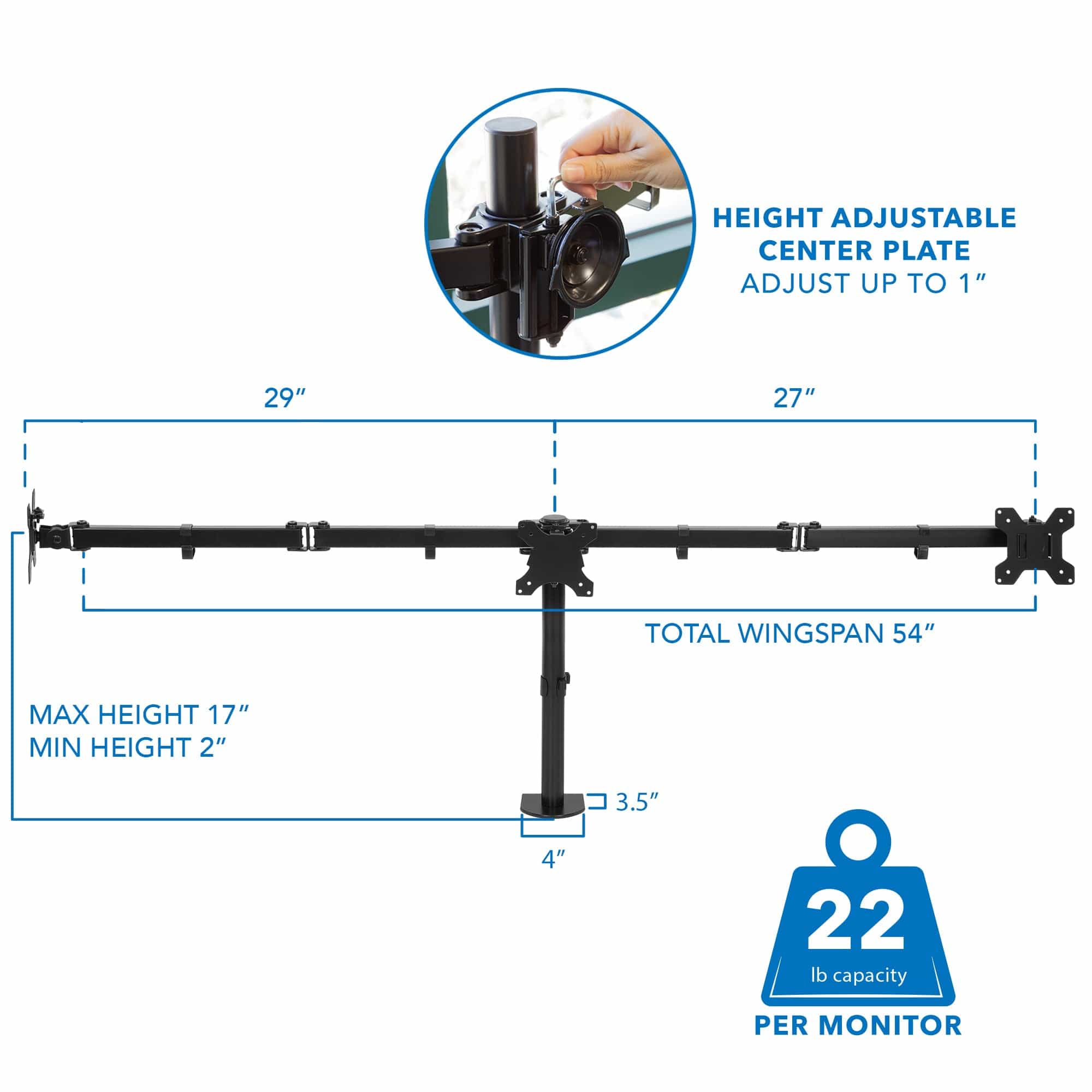 HEIGHT ADJUSTABLE CENTER PLATE  
ADJUST UP TO 1"  

29"  
27"  

TOTAL WINGSPAN 54"  

MAX HEIGHT 17"  
MIN HEIGHT 2"  

3.5"  
4"  

22 lb capacity PER MONITOR