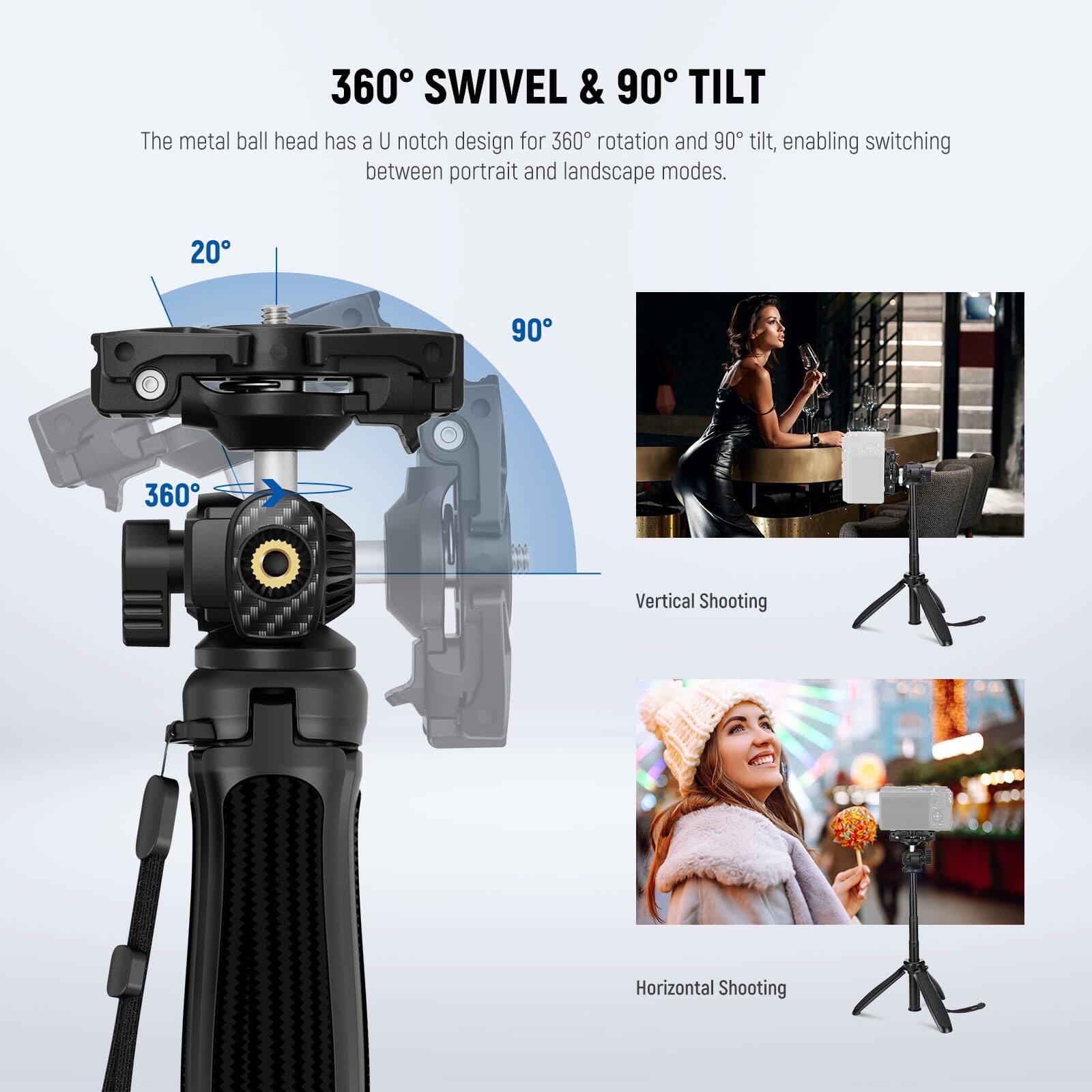 360° SWIVEL & 90° TILT

The metal ball head has a U notch design for 360° rotation and 90° tilt, enabling switching between portrait and landscape modes.

20°

90°

360°

Vertical Shooting

Horizontal Shooting