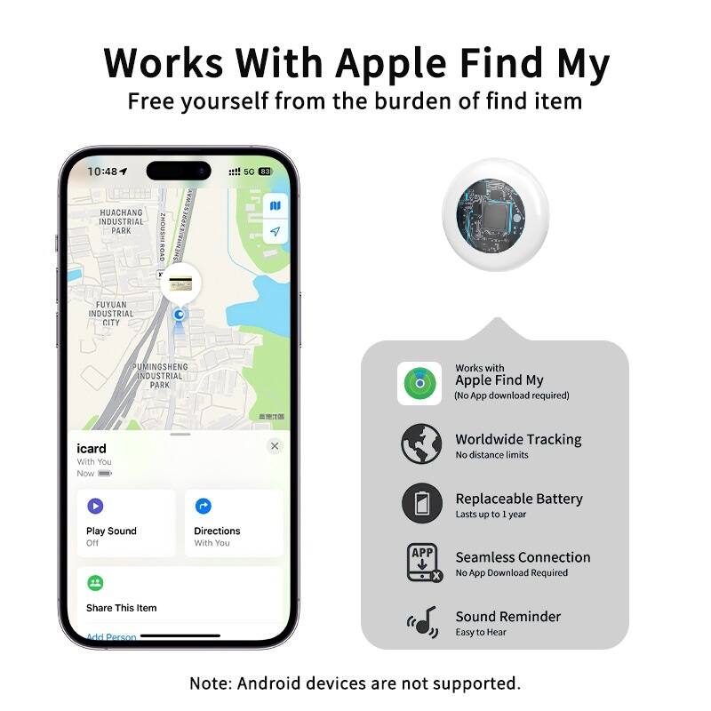 Works With Apple Find My  
Free yourself from the burden of finding items

- Works with Apple Find My (No App download required)
- Worldwide Tracking (No distance limits)
- Replaceable Battery (Lasts up to 1 year)
- Seamless Connection (No App Download Required)
- Sound Reminder (Easy to Hear)

Note: Android devices are not supported.