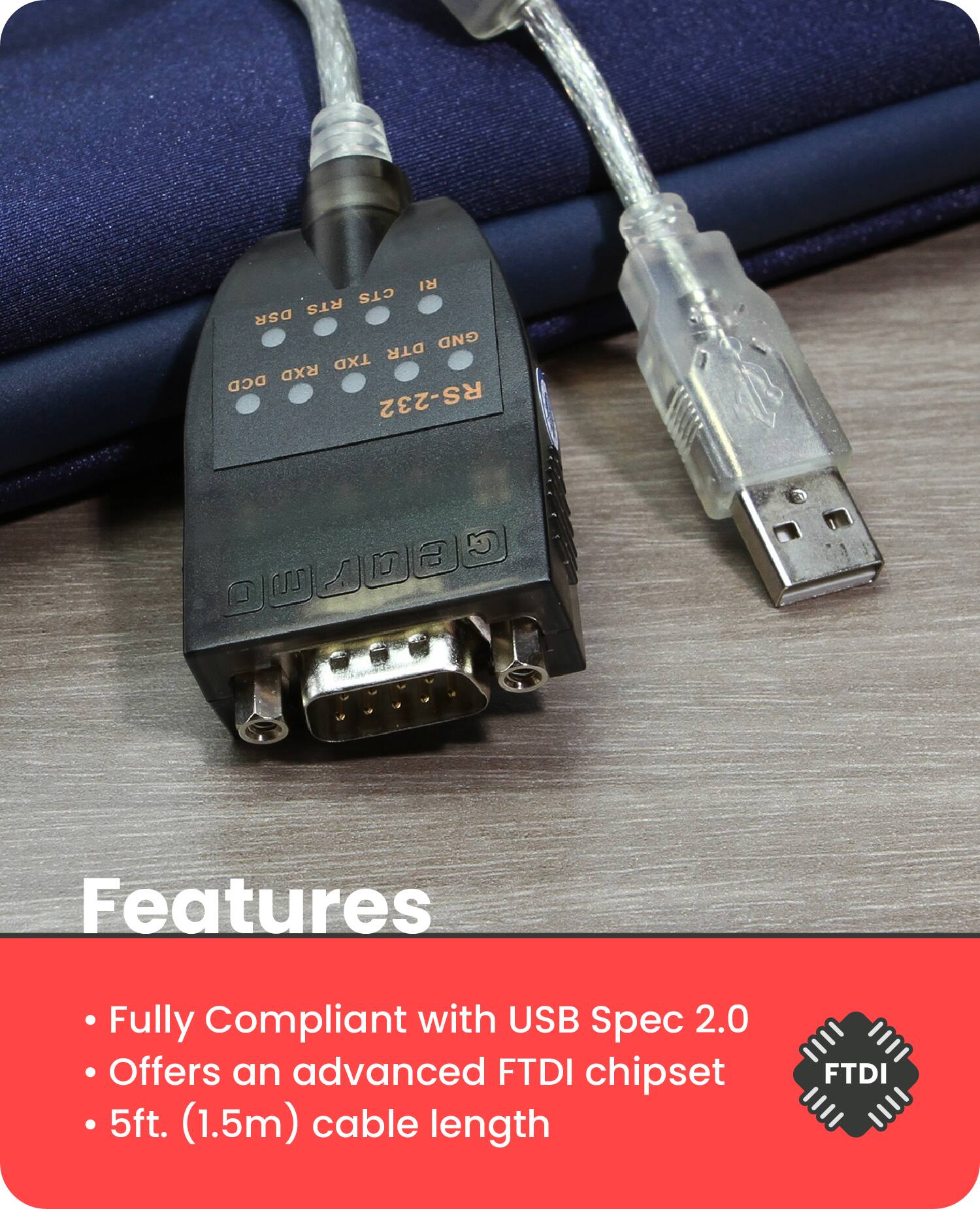 RI CTS RTS DSR GND DTR TXD RXD DCD RS-232

Features
- Fully Compliant with USB Spec 2.0
- Offers an advanced FTDI chipset
- 5ft. (1.5m) cable length

FTDI
