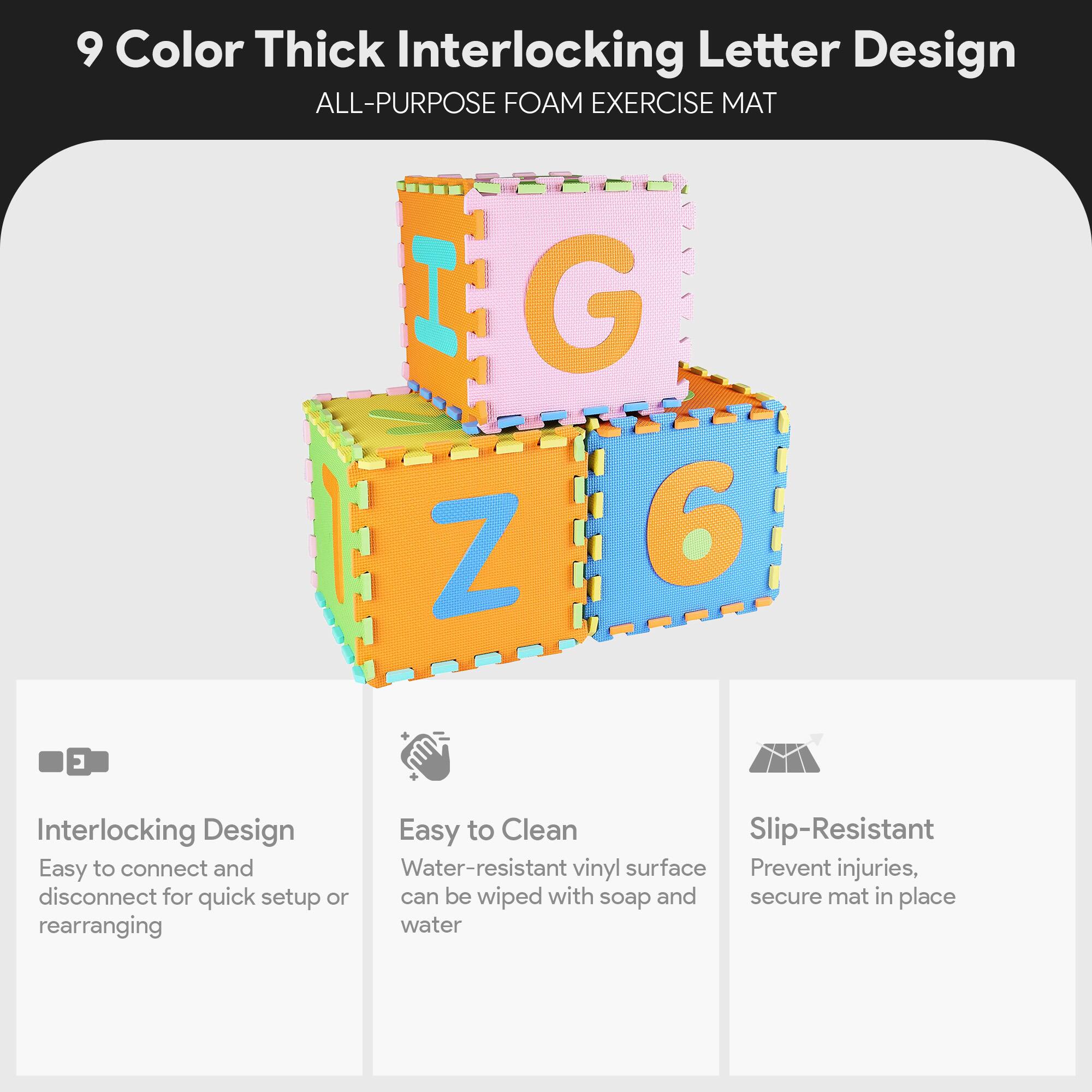 9 Color Thick Interlocking Letter Design  
ALL-PURPOSE FOAM EXERCISE MAT

- Interlocking Design  
  Easy to connect and disconnect for quick setup or rearranging

- Easy to Clean  
  Water-resistant vinyl surface can be wiped with soap and water

- Slip-Resistant  
  Prevent injuries, secure mat in place
