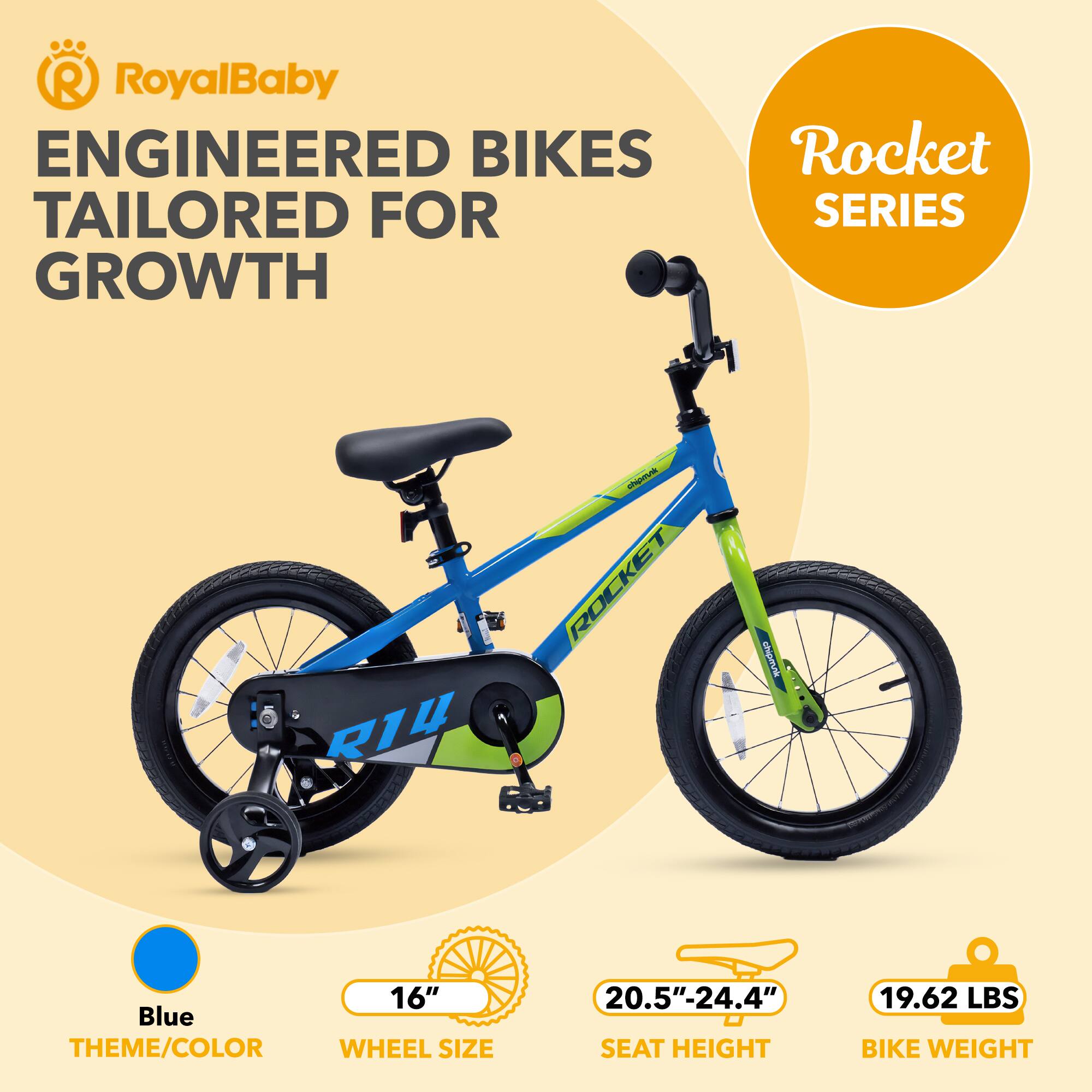 RoyalBaby ENGINEERED BIKES TAILORED FOR GROWTH  
Rocket SERIES  
R1U - ROCKET  
16" Blue THEME/COLOR  
WHEEL SIZE 20.5"-24.4" SEAT HEIGHT  
19.62 LBS BIKE WEIGHT