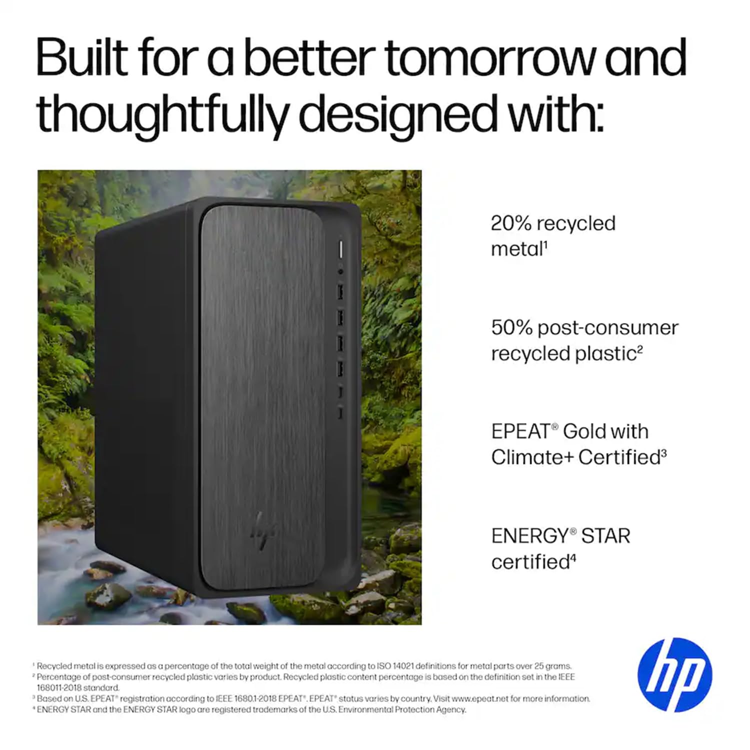 Built for a better tomorrow and thoughtfully designed with:

- 20% recycled metal¹
- 50% post-consumer recycled plastic²
- EPEAT® Gold with Climate+ Certified³
- ENERGY STAR certified⁴

¹ Recycled metal is expressed as a percentage of the total weight of the metal according to ISO 14021 definitions for metal parts over 25 grams.
² Percentage of post-consumer recycled plastic varies by product. Recycled plastic content percentage is based on the definition set in the IEEE 16801-2018 standard.
³ Based on U.S. EPEAT® registration according to IEEE 16801-2018. EPEAT® status varies by country. Visit www.epeat.net for more information.
⁴ ENERGY STAR and the ENERGY STAR logo are registered trademarks of the U.S. Environmental Protection Agency.