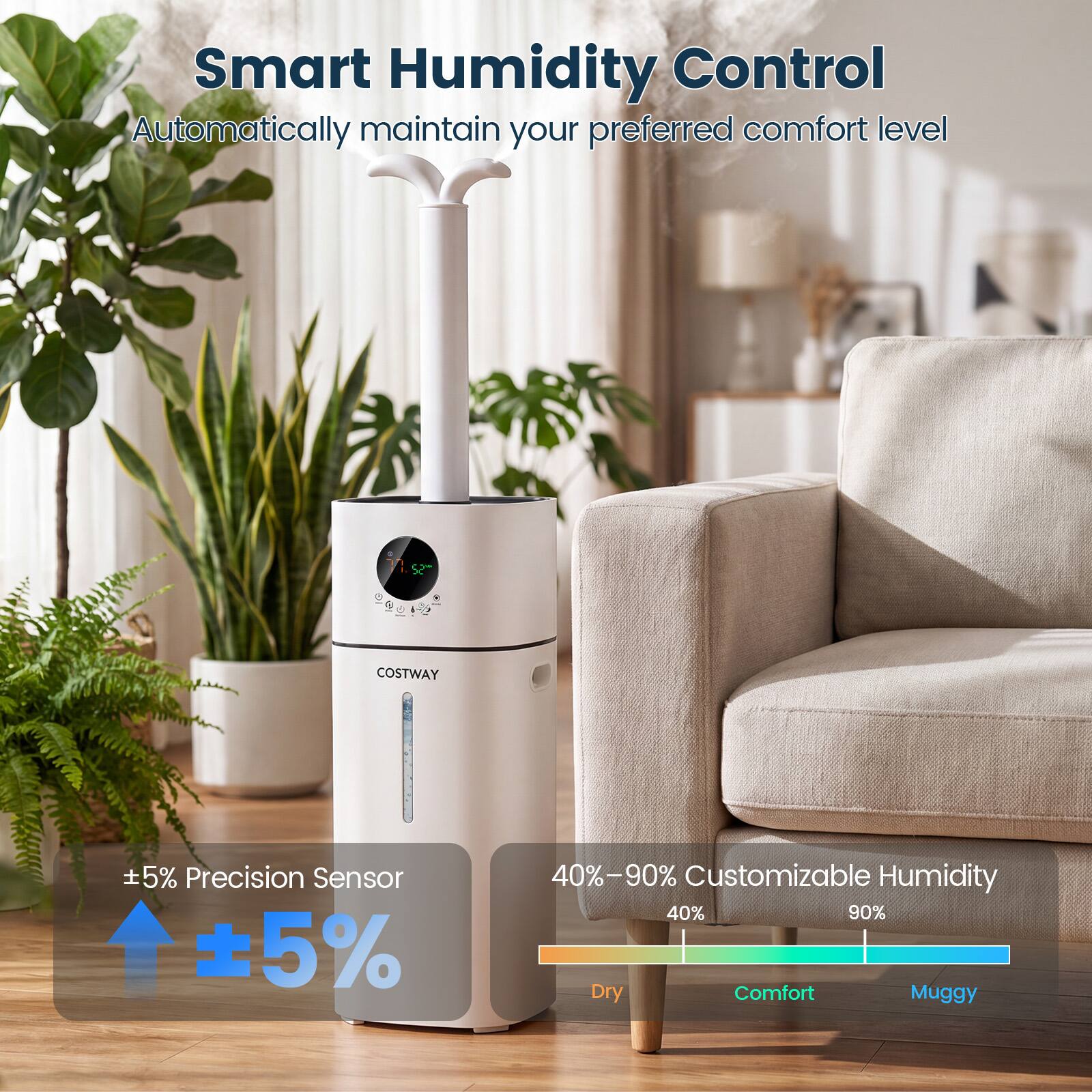 Smart Humidity Control  
Automatically maintain your preferred comfort level

COSTWAY

±5% Precision Sensor

40%–90% Customizable Humidity  
40% 90%  
Dry Comfort Muggy