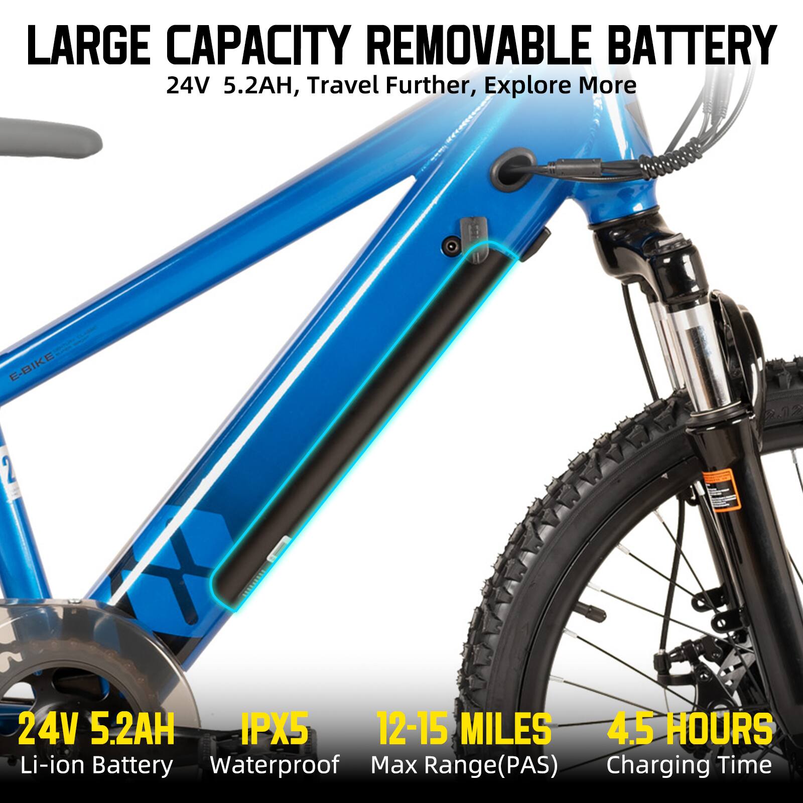 LARGE CAPACITY REMOVABLE BATTERY  
24V 5.2AH, Travel Further, Explore More  
E-BIKE 2 24V 5.2AH IPX5 12-15 MILES 4.5 HOURS  
Li-ion Battery Waterproof Max Range(PAS) Charging Time