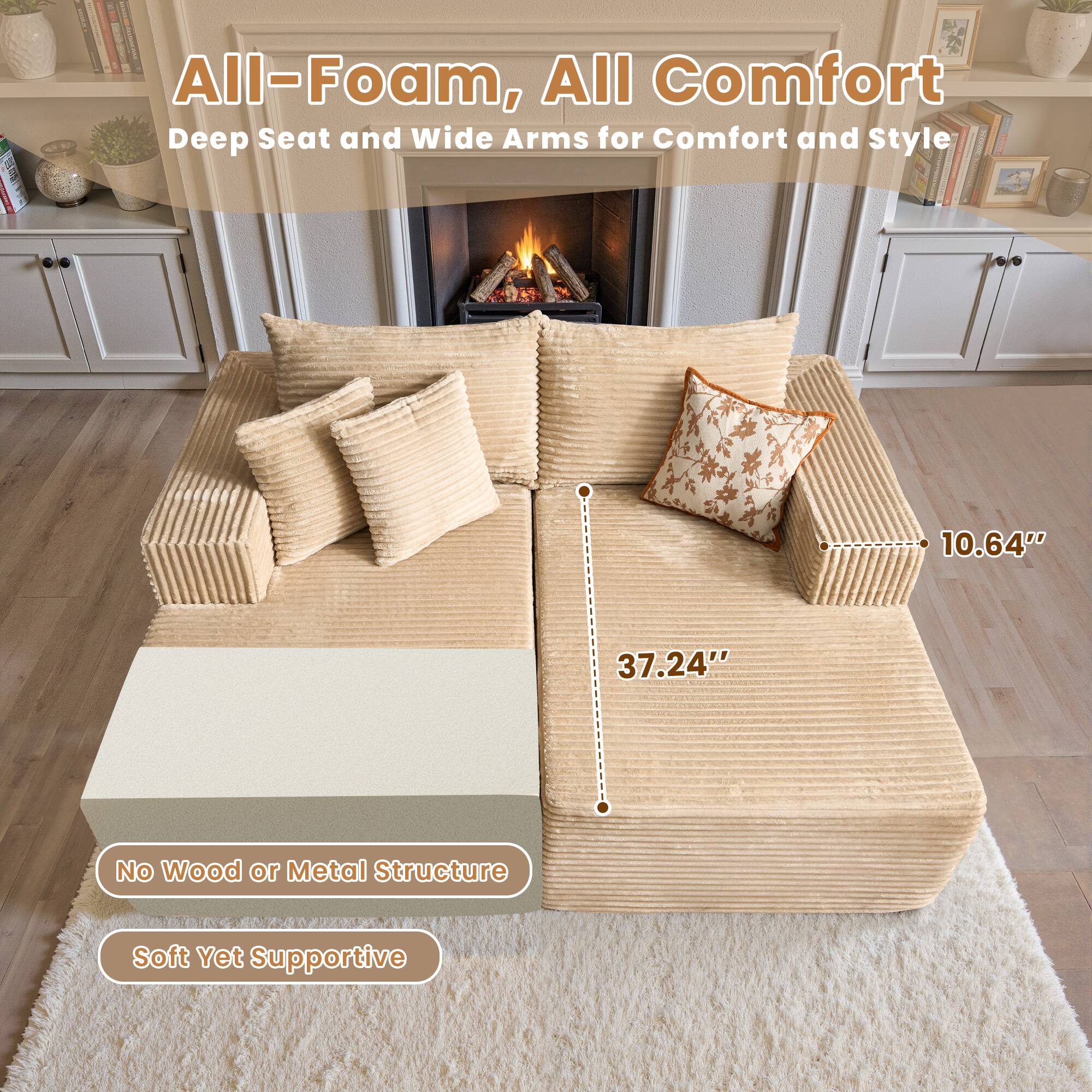 All-Foam, All Comfort  
Deep Seat and Wide Arms for Comfort and Style  

10.64"  
37.24"  

No Wood or Metal Structure  
Soft Yet Supportive