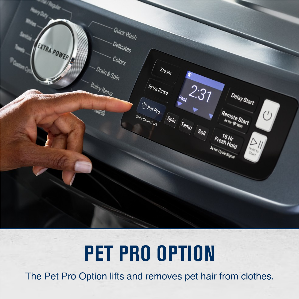 - Heavy Regular Duty Sanitation Towels
- EXTRA POWER
- Custom Cycle
- Quick Wash
- Delicates
- Colors
- Drain & Spin
- Bulky Items
- Extra Rinse
- Fast
- 2:31
- Delay Start
- Pet Pro
- Spin
- Temp
- Soil
- 16 Hr Fresh Hold
- Remote Start
- 3s for Control Spin
- 3s for Cycle Signal
- Start
- WIA
- Pet Pro Option
- The Pet Pro Option lifts and removes pet hair from clothes.