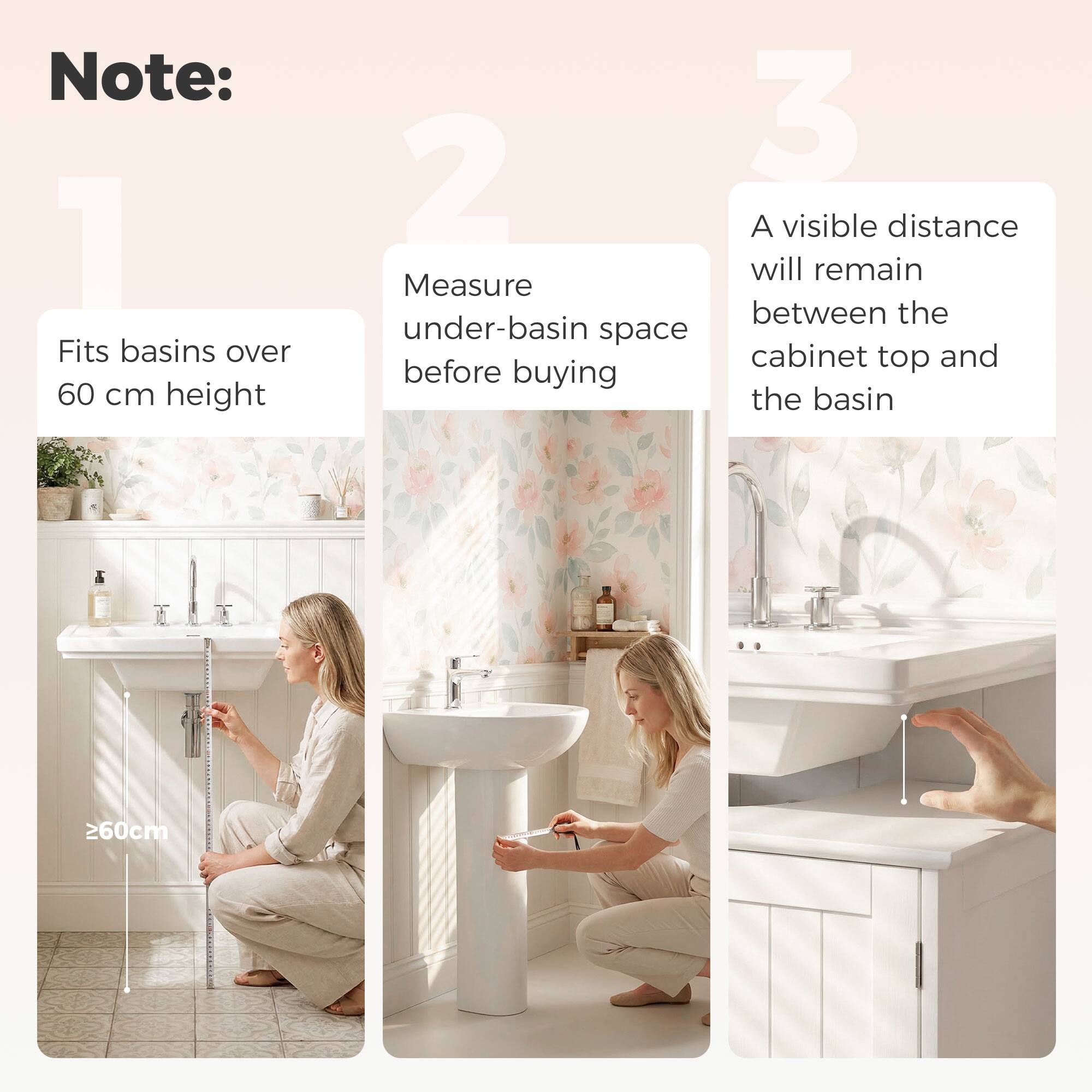 Note:

1. Fits basins over 60 cm height

2. Measure under-basin space before buying

3. A visible distance will remain between the cabinet top and the basin