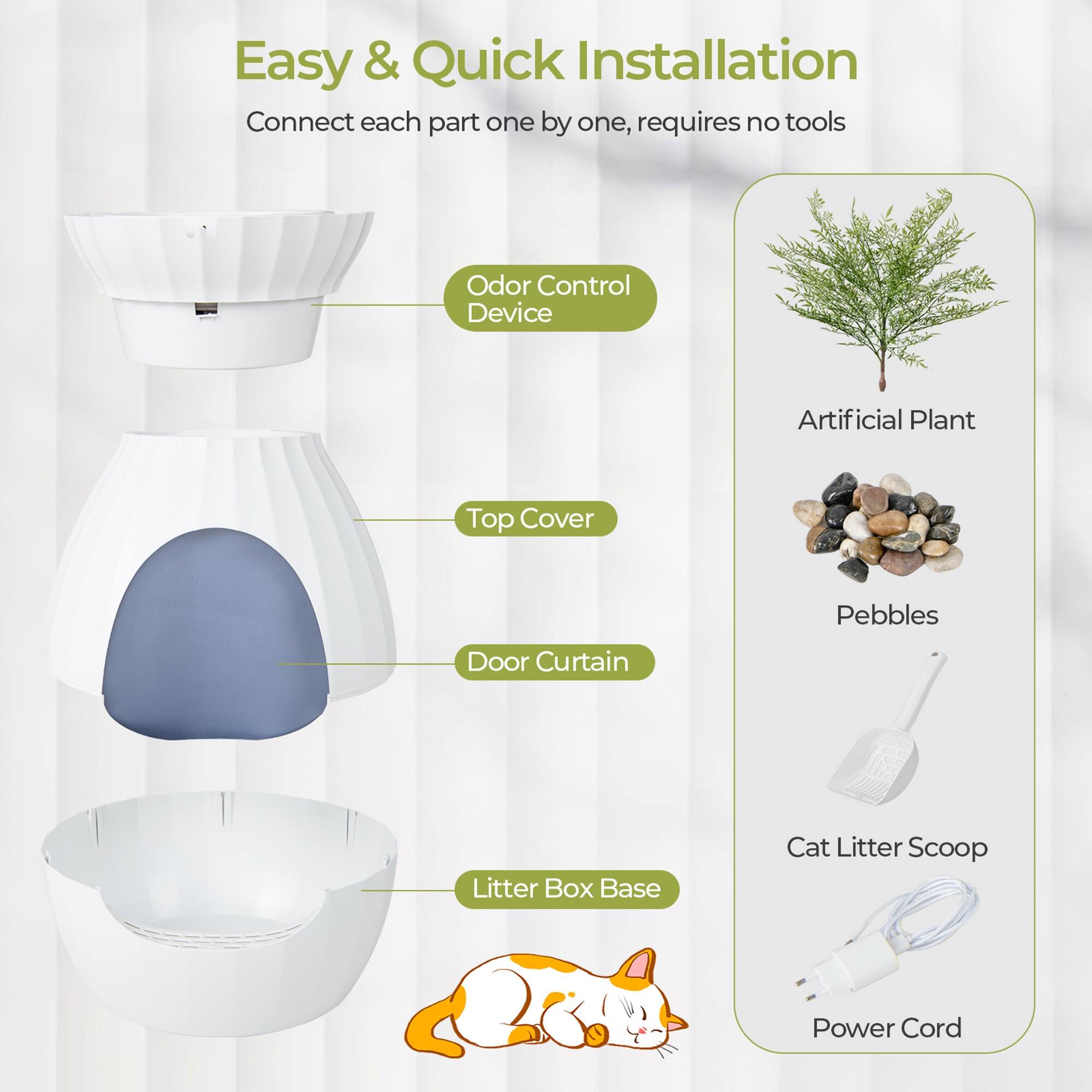 Easy & Quick Installation  
Connect each part one by one, requires no tools

- Odor Control Device
- Top Cover
- Door Curtain
- Litter Box Base

Artificial Plant  
Pebbles  
Cat Litter Scoop  
Power Cord