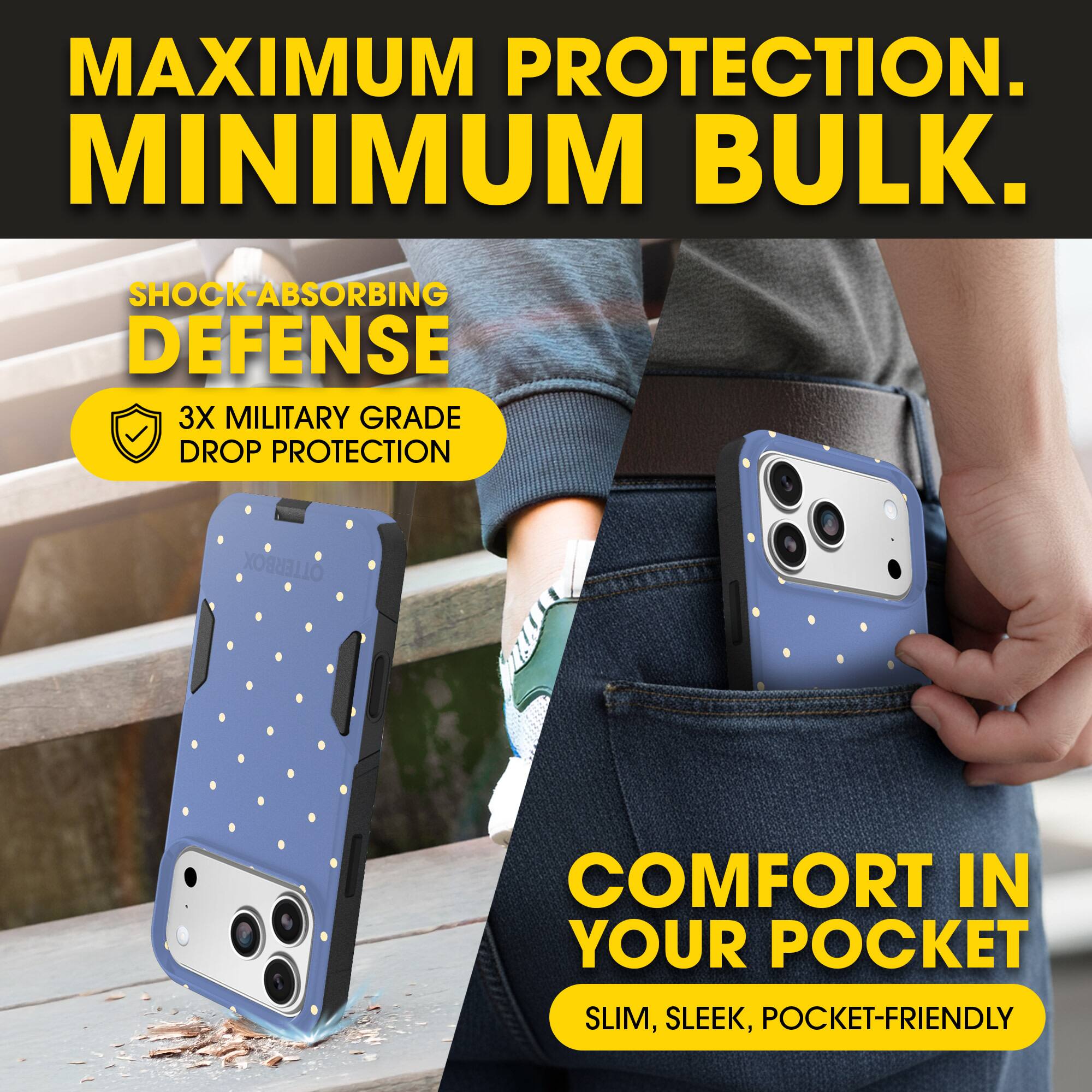 MAXIMUM PROTECTION.  
MINIMUM BULK.

SHOCK-ABSORBING DEFENSE  
3X MILITARY GRADE DROP PROTECTION

COMFORT IN YOUR POCKET  
SLIM, SLEEK, POCKET-FRIENDLY