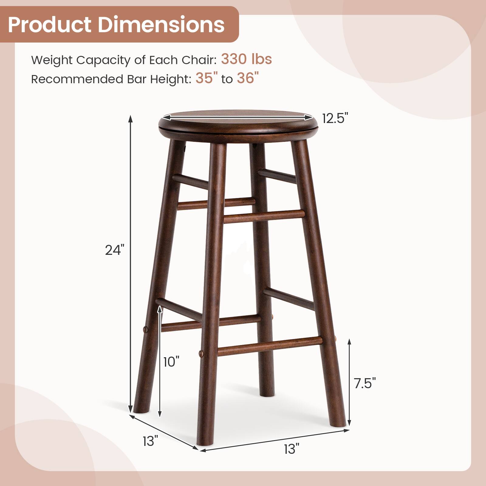 Product Dimensions  
Weight Capacity of Each Chair: 330 lbs  
Recommended Bar Height: 35" to 36"  
12.5"  
24"  
10"  
7.5"  
13"  
13"