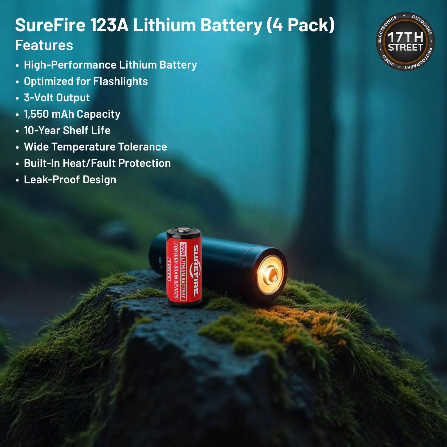 SureFire 123A Lithium Battery (4 Pack) Features

- High-Performance Lithium Battery
- Optimized for Flashlights
- 3-Volt Output
- 1,550 mAh Capacity
- 10-Year Shelf Life
- Wide Temperature Tolerance
- Built-In Heat/Fault Protection
- Leak-Proof Design

ELECTRONICS OUTDOORS

17TH STREET AIDEO PHOTOGRAPHY

EVOLTS FOR HIGH-DRAIN DEVICES

123A LITHIUM BATTERY

LYE SUREFIRE