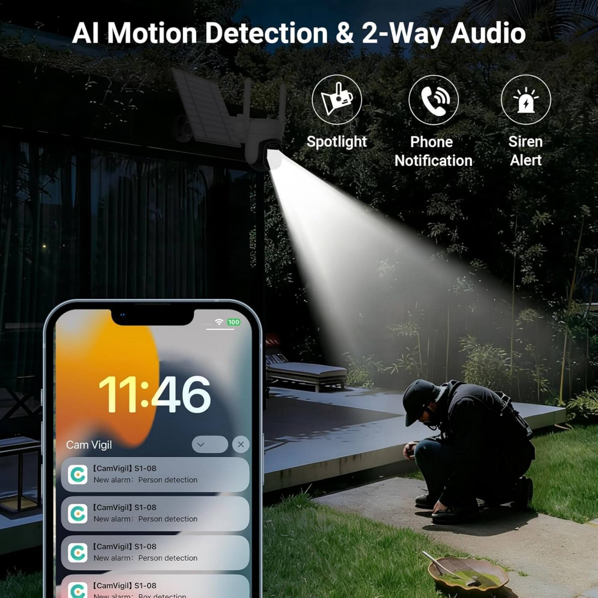 AI Motion Detection & 2-Way Audio  
Spotlight  
Phone Notification  
Siren Alert  

11:46  

Cam Vigil  
[CamVigil] S1-08  
New alarm: Person detection  
[CamVigil] S1-08  
New alarm: Person detection  
[CamVigil] S1-08  
New alarm: Person detection  
[CamVigil] S1-08  
New alarm: Box detection