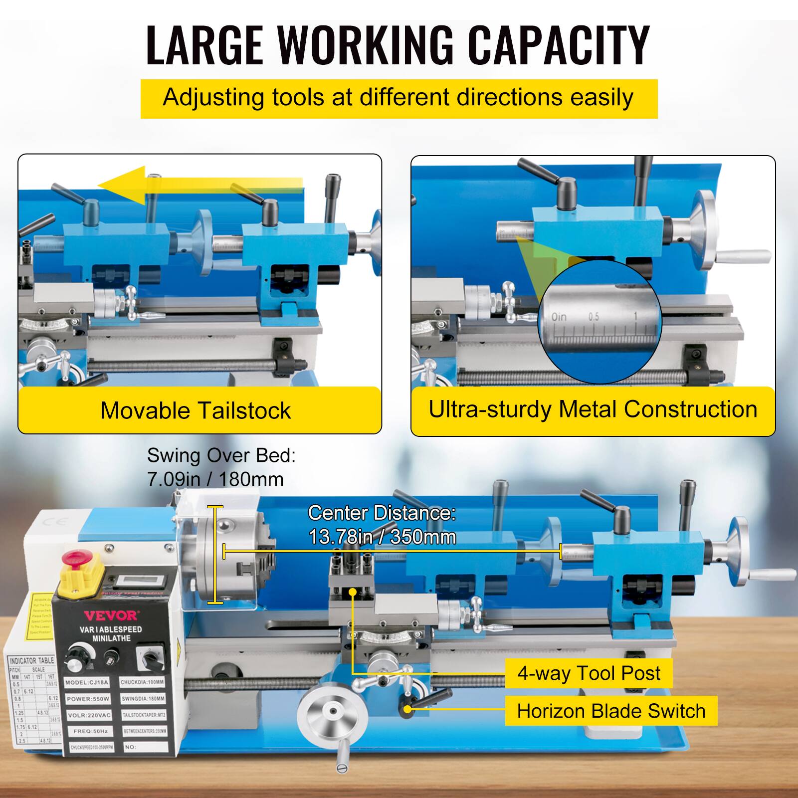 LARGE WORKING CAPACITY  
Adjusting tools at different directions easily  

Movable Tailstock  
Ultra-sturdy Metal Construction  

Swing Over Bed: 7.09in / 180mm  
Center Distance: 13.78in / 350mm  

4-way Tool Post  
Horizon Blade Switch