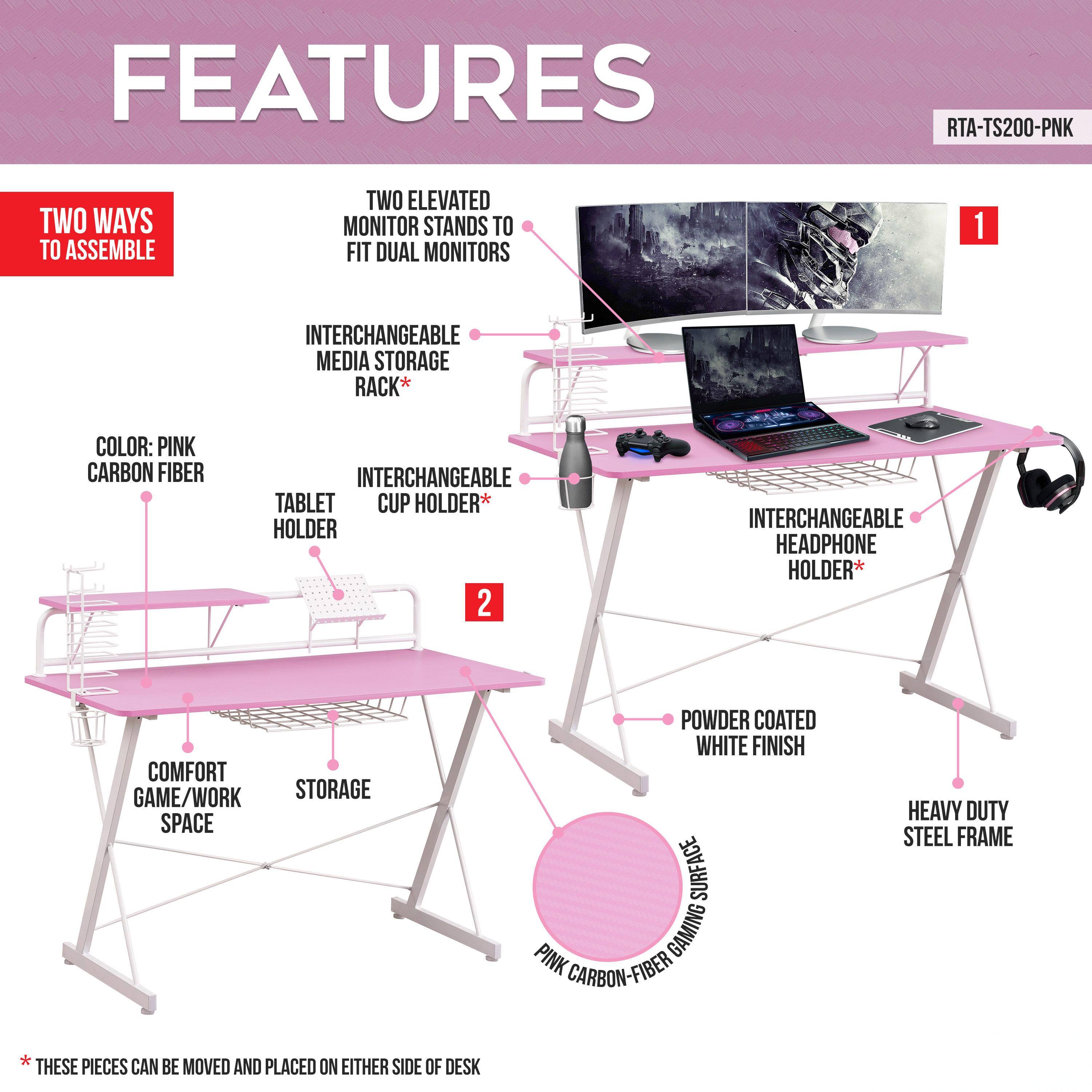 FEATURES  
RTA-TS200-PNK  

- TWO WAYS TO ASSEMBLE  
- TWO ELEVATED MONITOR STANDS TO FIT DUAL MONITORS  
- INTERCHANGEABLE MEDIA STORAGE RACK*  
- INTERCHANGEABLE TABLET CUP HOLDER*  
- INTERCHANGEABLE HEADPHONE HOLDER*  
- COMFORT GAME/WORK STORAGE SPACE  
- POWDER COATED WHITE FINISH  
- PINK CARBON FIBER  
- HEAVY DUTY STEEL FRAME  

*THESE PIECES CAN BE MOVED AND PLACED ON EITHER SIDE OF DESK