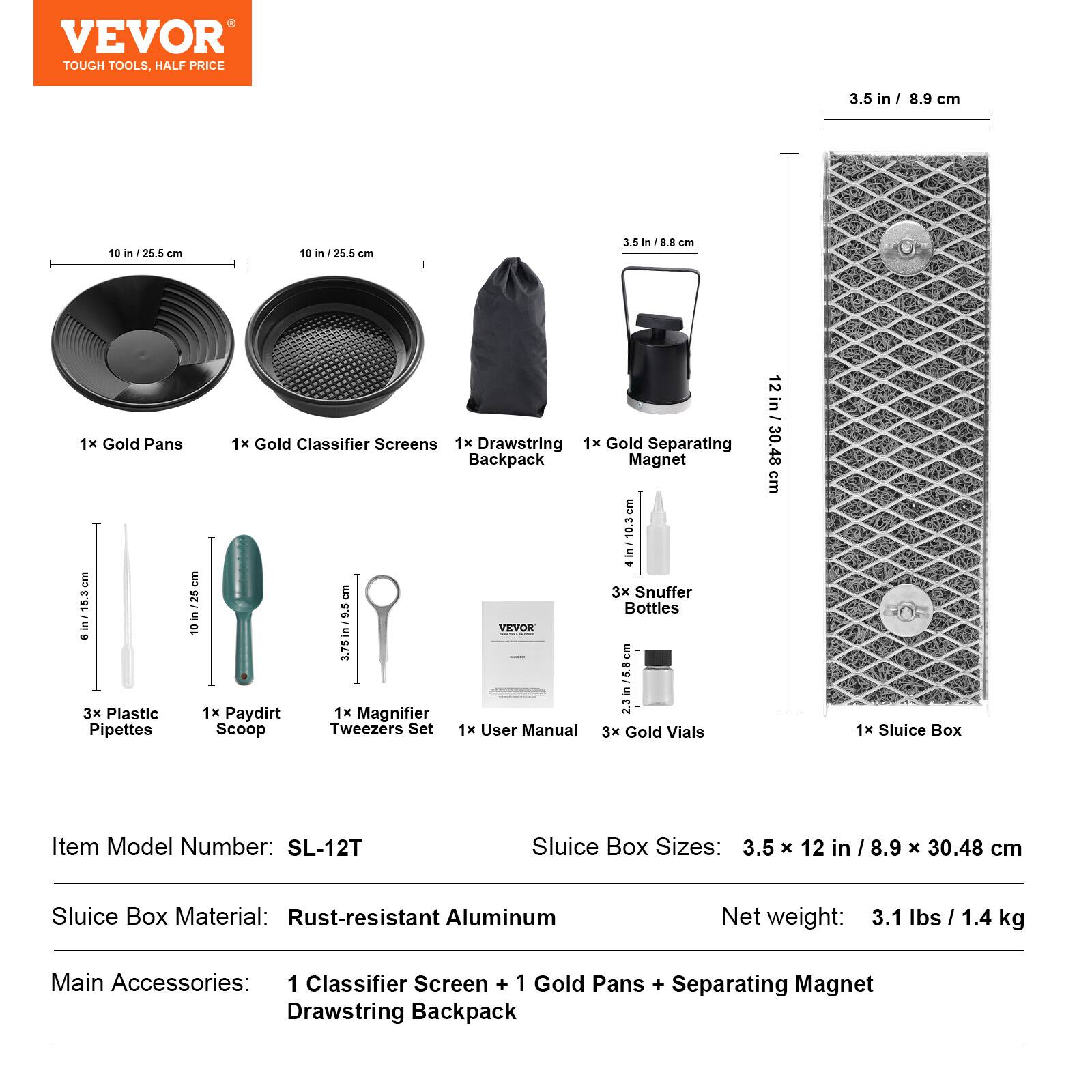VEVOR TOUGH TOOLS HALF PRICE

3.5 in / 8.9 cm
10 in / 26.5 cm
10 in / 25.5 cm
3.5 in / 8.8 cm
3.5 in / 8.9 cm
10 in / 25 cm
3.75 in / 9.5 cm

1x Gold Pans
1x Gold Classifier Screens
1x Drawstring Backpack
1x Gold Separating Magnet

3x Snuffer Bottles
3x Plastic Pipettes
1x Paydirt Scoop
1x Magnifier
1x Tweezers Set
1x User Manual
3x Gold Vials

Item Model Number: SL-12T
Sluice Box Sizes: 3.5 x 12 in / 8.9 x 30.48 cm
Sluice Box Material: Rust-resistant Aluminum
Net weight: 3.1 lbs / 1.4 kg

Main Accessories: 1 Classifier Screen + 1 Gold Pans + Separating Magnet + Drawstring Backpack