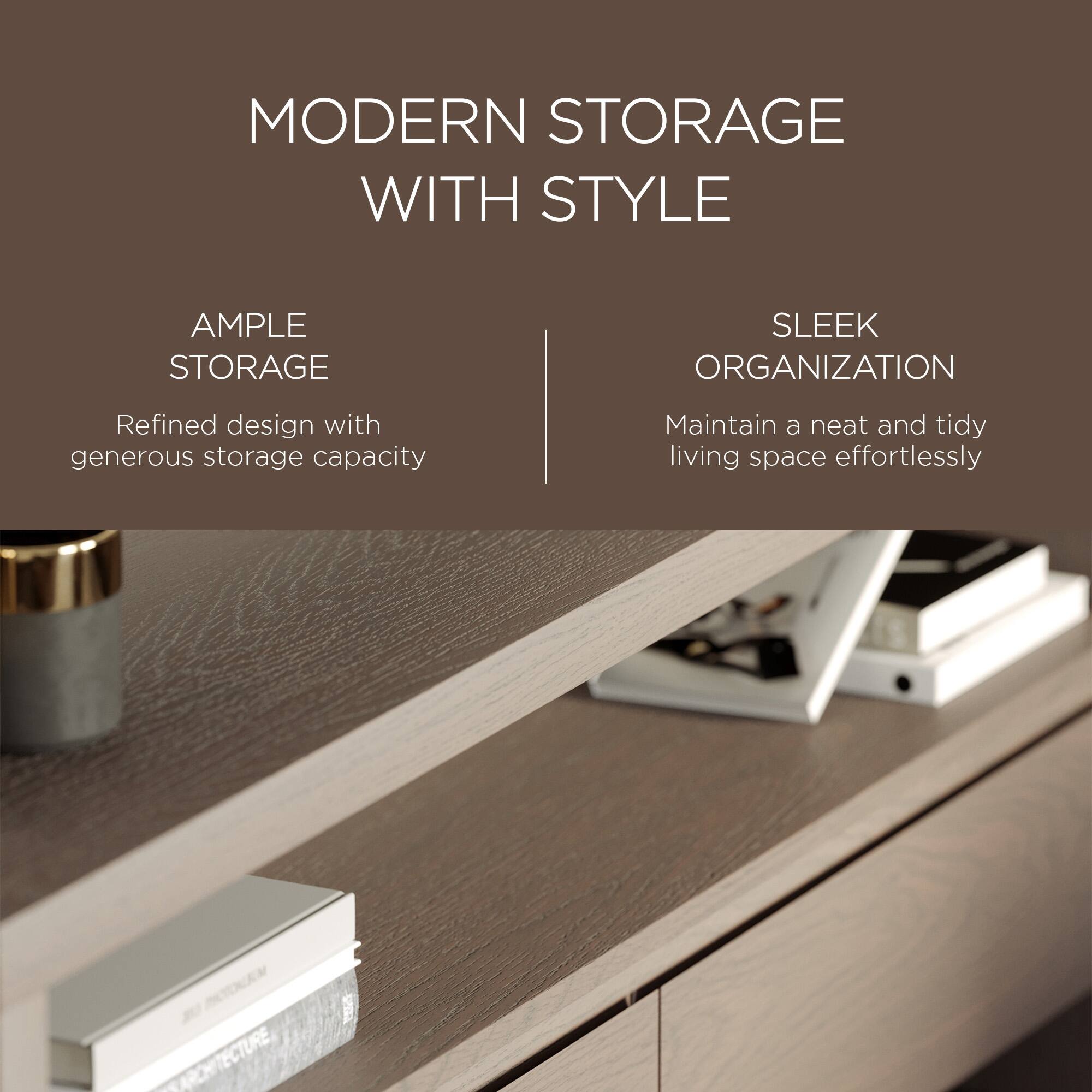MODERN STORAGE WITH STYLE

AMPLE STORAGE  
Refined design with generous storage capacity

SLEEK ORGANIZATION  
Maintain a neat and tidy living space effortlessly