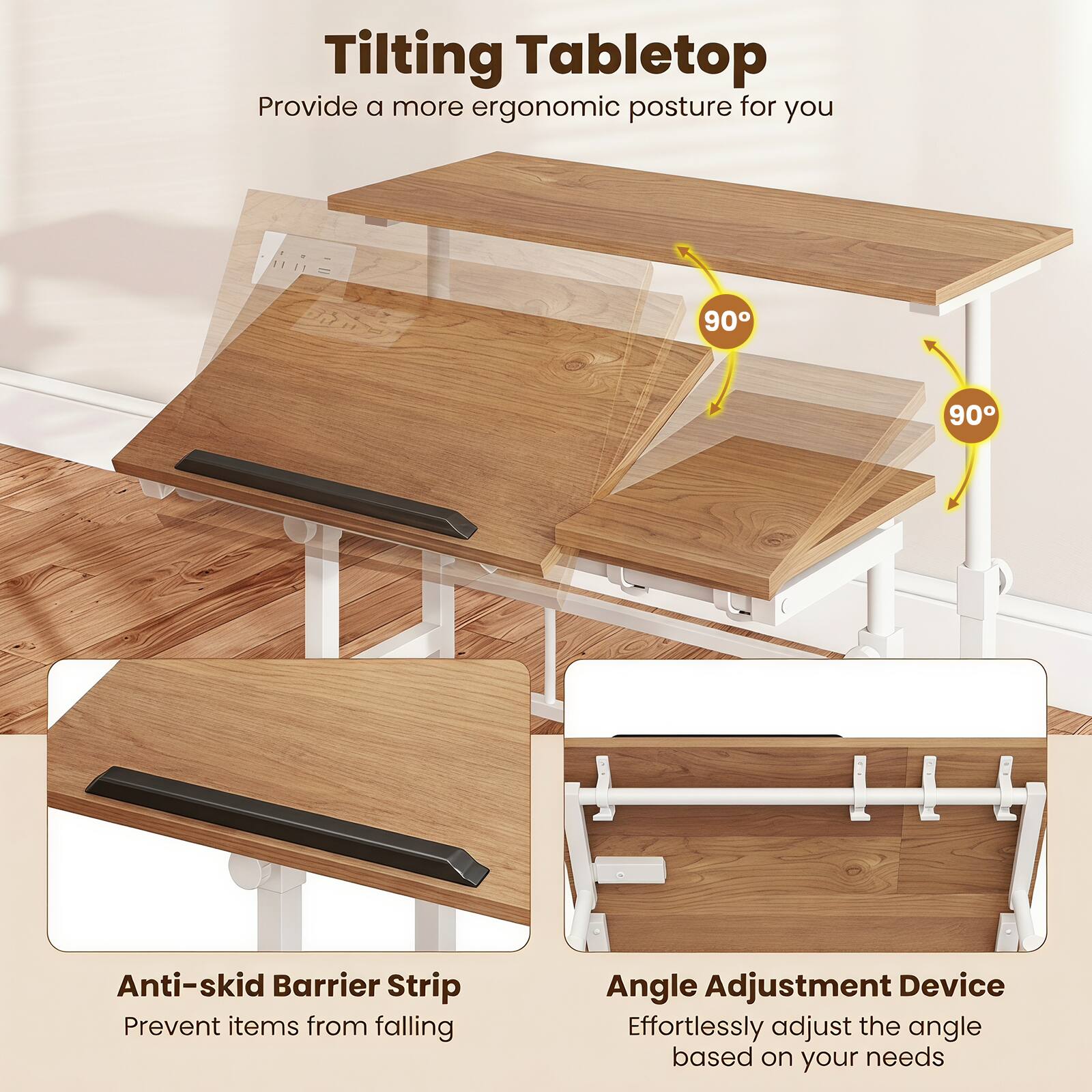 Tilting Tabletop  
Provide a more ergonomic posture for you  

90° 90°  

Anti-skid Barrier Strip  
Prevent items from falling  

Angle Adjustment Device  
Effortlessly adjust the angle based on your needs