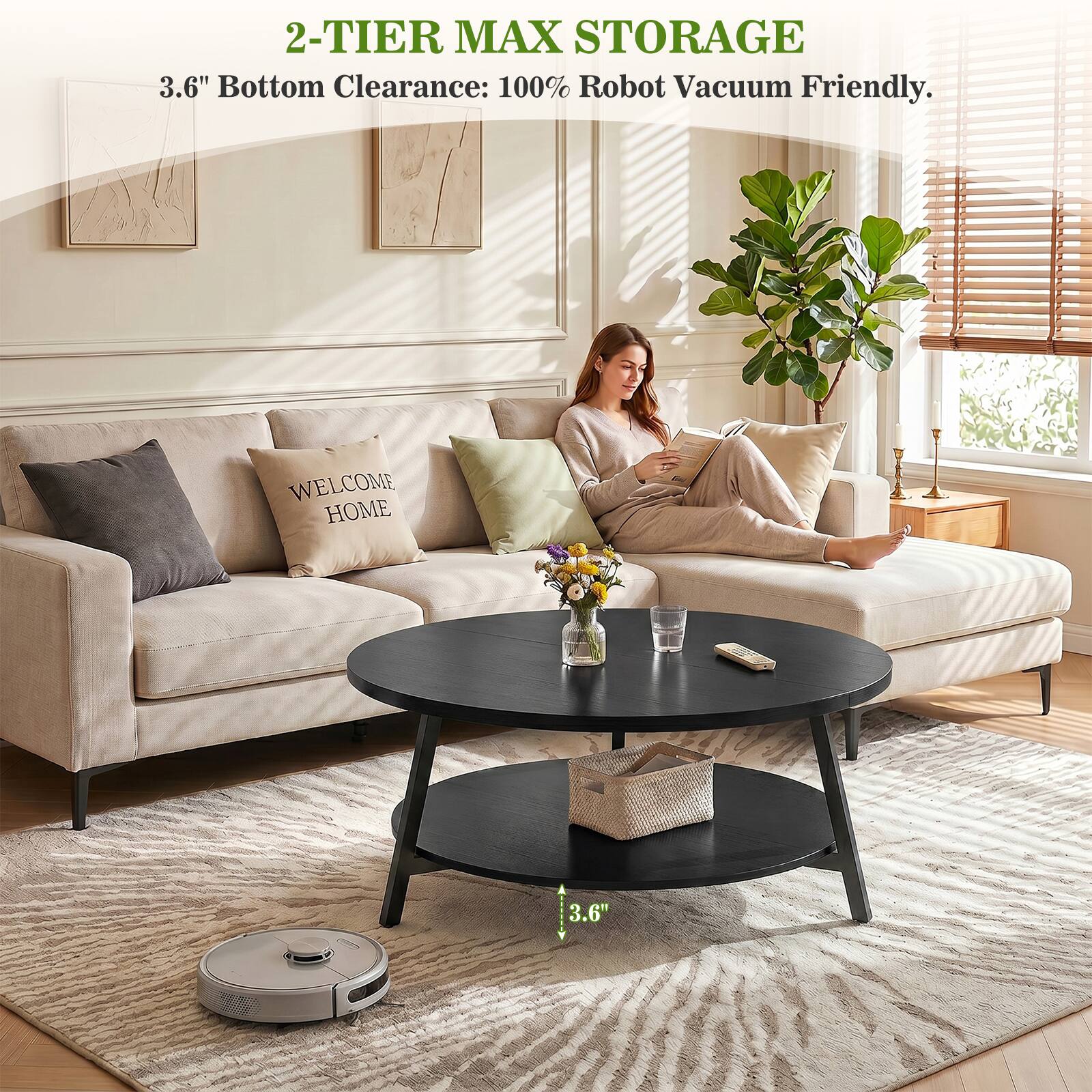 2-TIER MAX STORAGE  
3.6" Bottom Clearance: 100% Robot Vacuum Friendly.  
WELCOME HOME