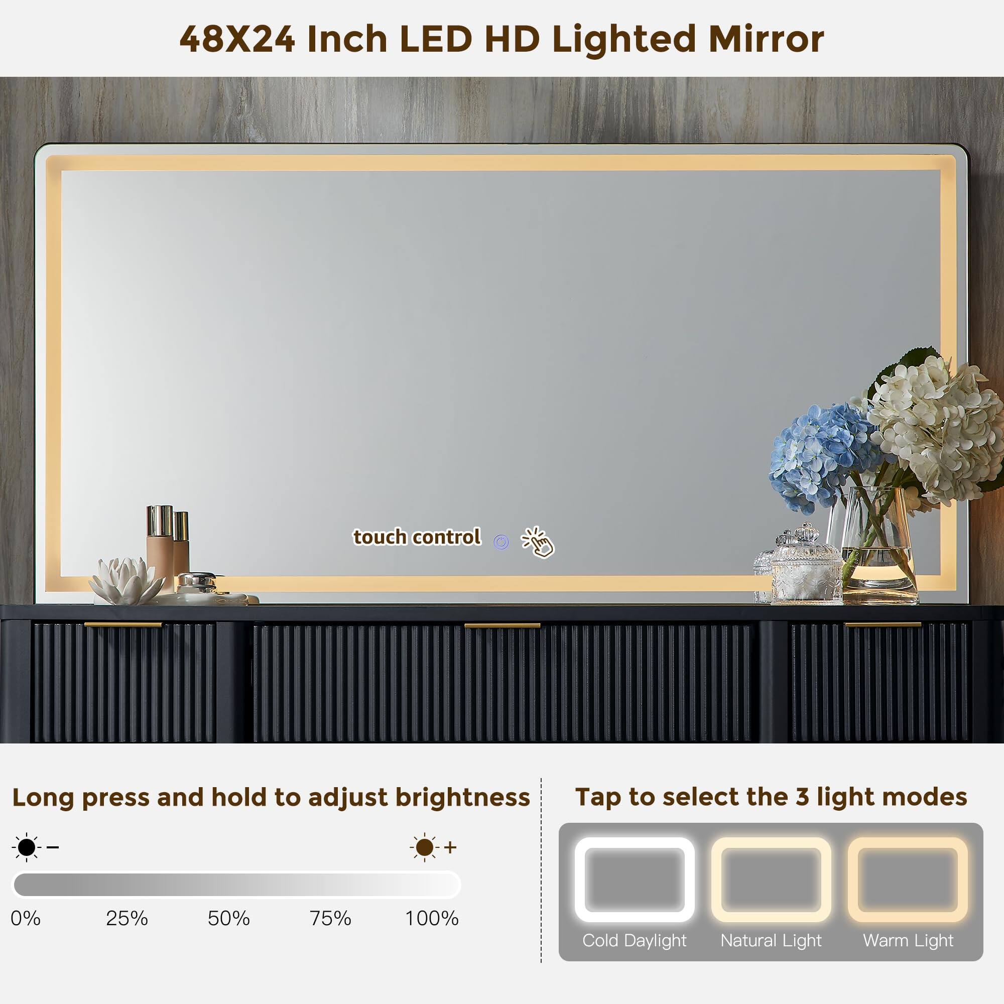 48X24 Inch LED HD Lighted Mirror

Touch control

Long press and hold to adjust brightness

Tap to select the 3 light modes

0% 25% 50% 75% 100%

Cold Daylight Natural Light Warm Light