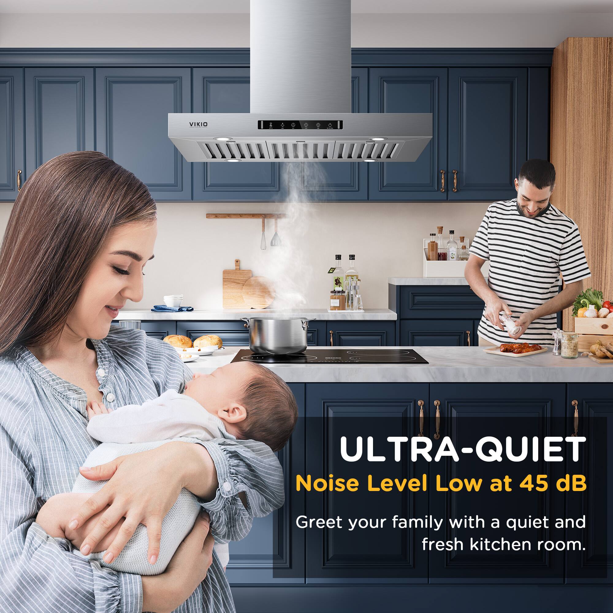 VIKIO ULTRA-QUIET
Noise Level Low at 45 dB
Greet your family with a quiet and fresh kitchen room.