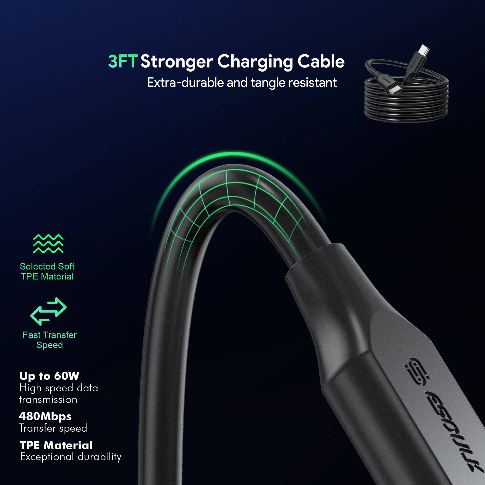 3FT Stronger Charging Cable  
Extra-durable and tangle resistant  

Selected Soft TPE Material  

Fast Transfer Speed  

Up to 60W  
High speed data transmission  
480Mbps Transfer speed  
TPE Material  
Exceptional durability