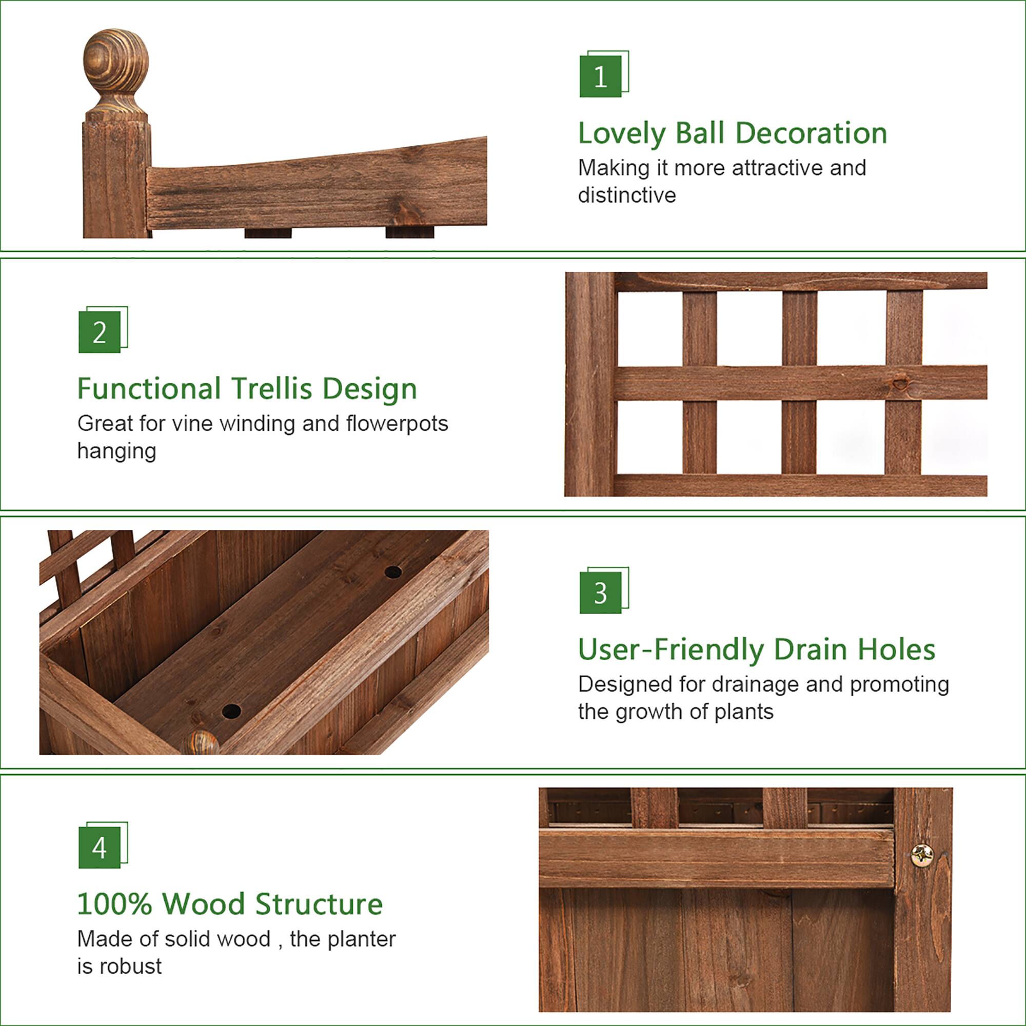 1. Lovely Ball Decoration: Making it more attractive and distinctive.
2. Functional Trellis Design: Great for vine winding and flowerpots hanging.
3. User-Friendly Drain Holes: Designed for drainage and promoting the growth of plants.
4. 100% Wood Structure: Made of solid wood, the planter is robust.