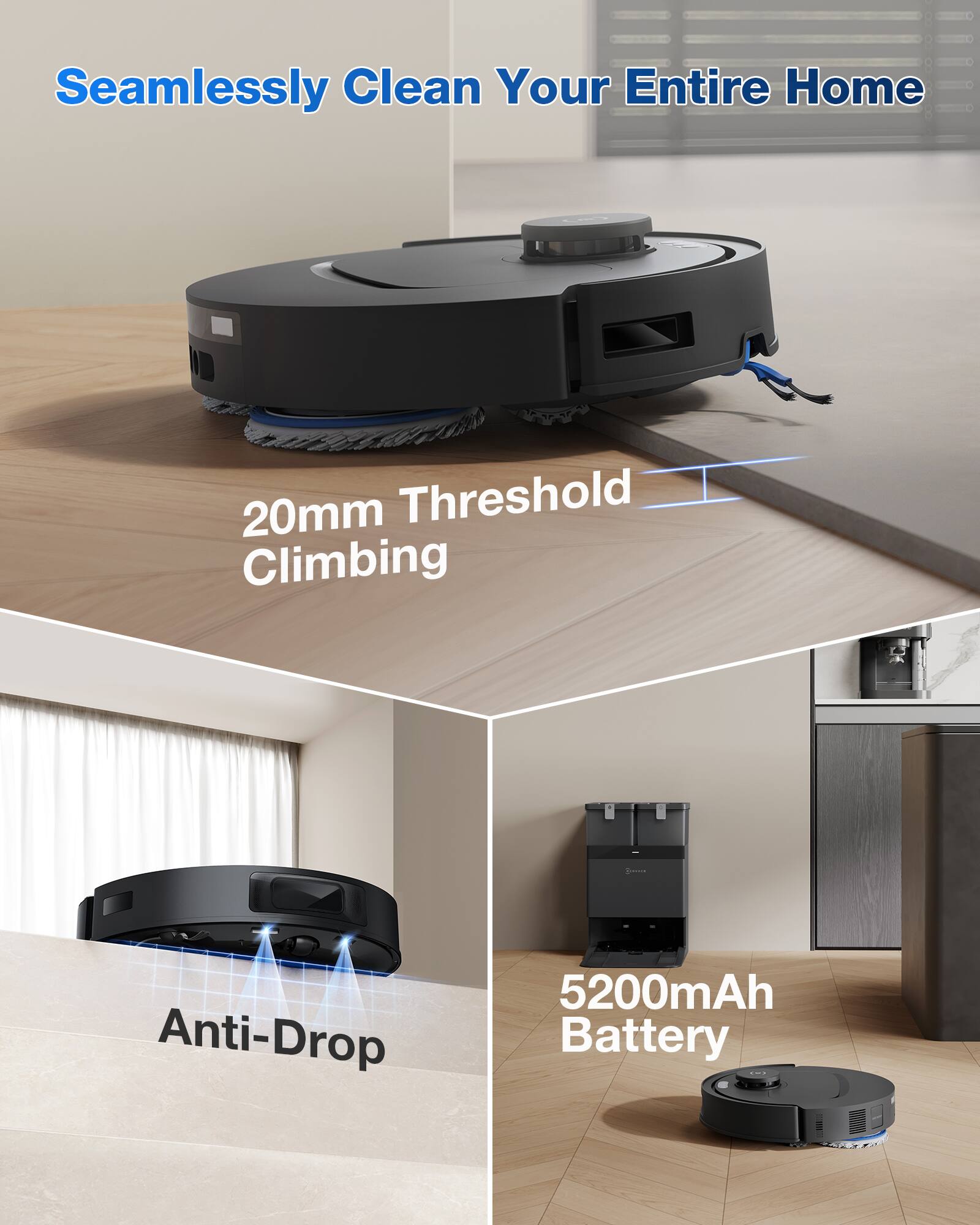 Seamlessly Clean Your Entire Home
20mm Threshold Climbing
Anti-Drop
5200mAh Battery