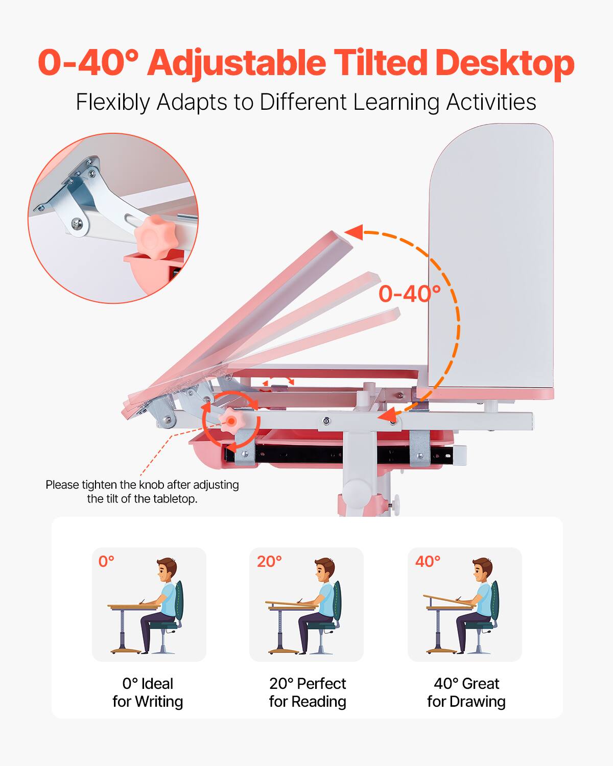 0-40° Adjustable Tilted Desktop  
Flexibly Adapts to Different Learning Activities  

Please tighten the knob after adjusting the tilt of the tabletop.  

0° Ideal for Writing  
20° Perfect for Reading  
40° Great for Drawing