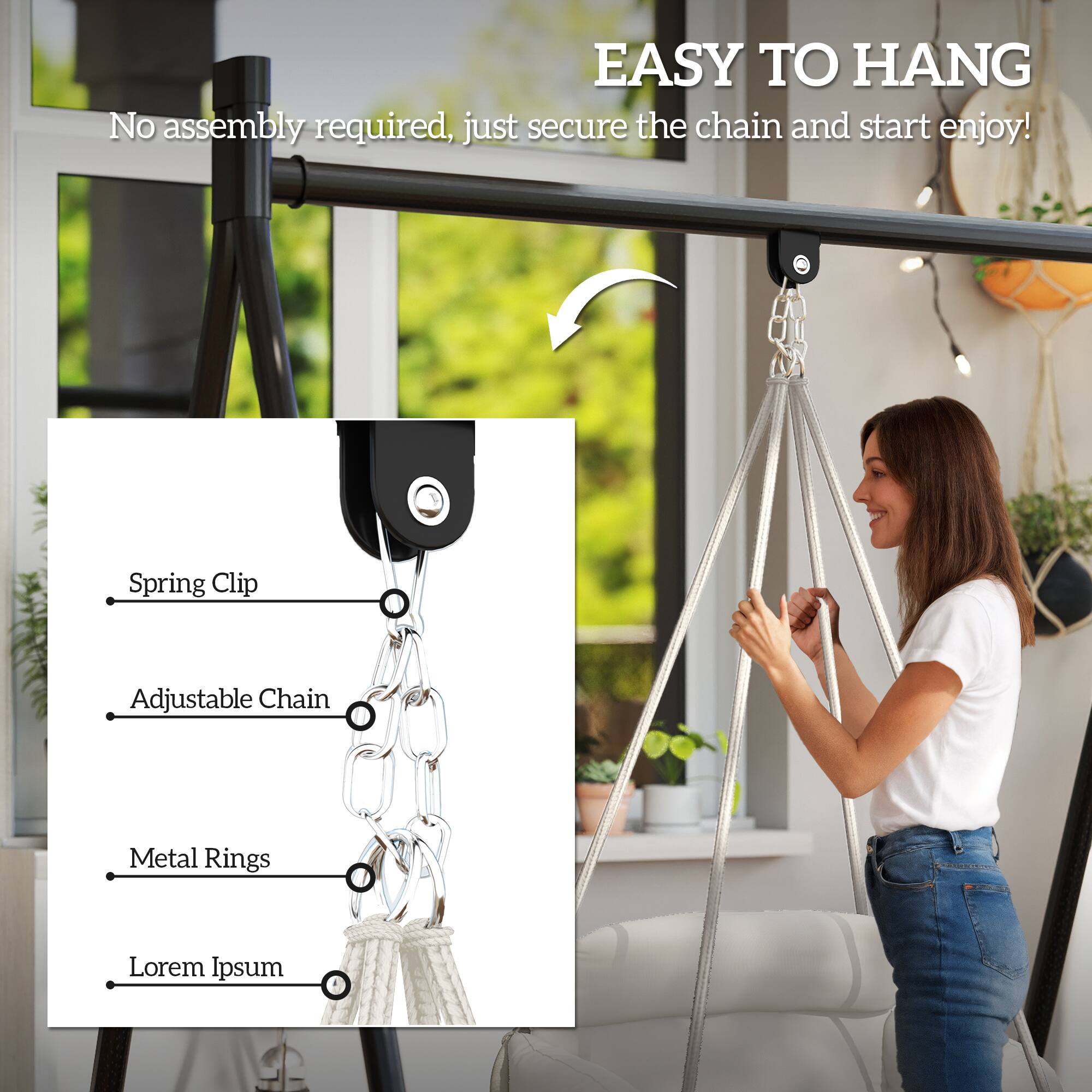 EASY TO HANG  
No assembly required, just secure the chain and start enjoy!  

- Spring Clip  
- Adjustable Chain  
- Metal Rings  
- Lorem Ipsum