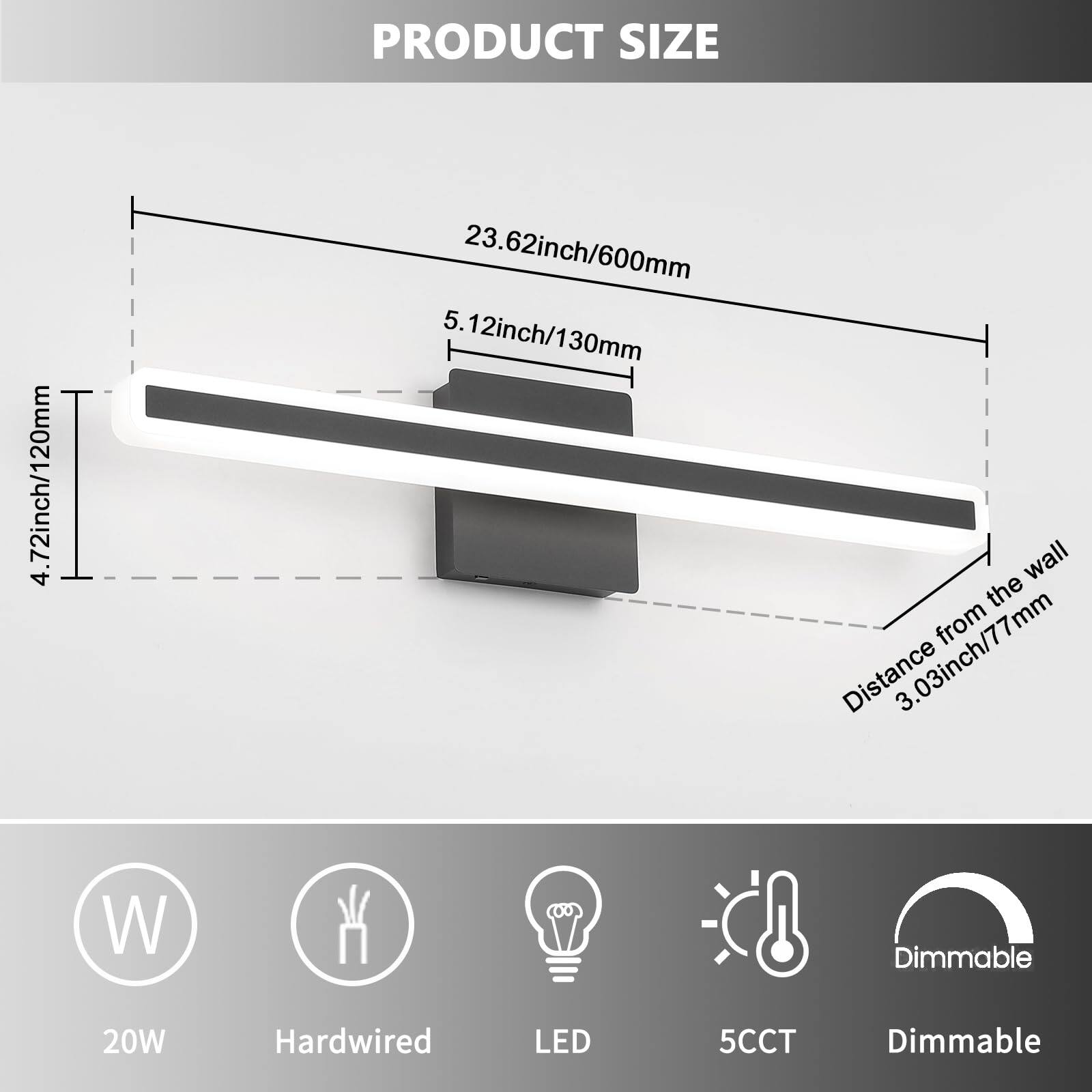 PRODUCT SIZE

- Length: 23.62 inch / 600 mm
- Width: 4.72 inch / 120 mm
- Height: 5.12 inch / 130 mm
- Distance from the wall: 3.03 inch / 77 mm

20W Hardwired LED 5CCT Dimmable