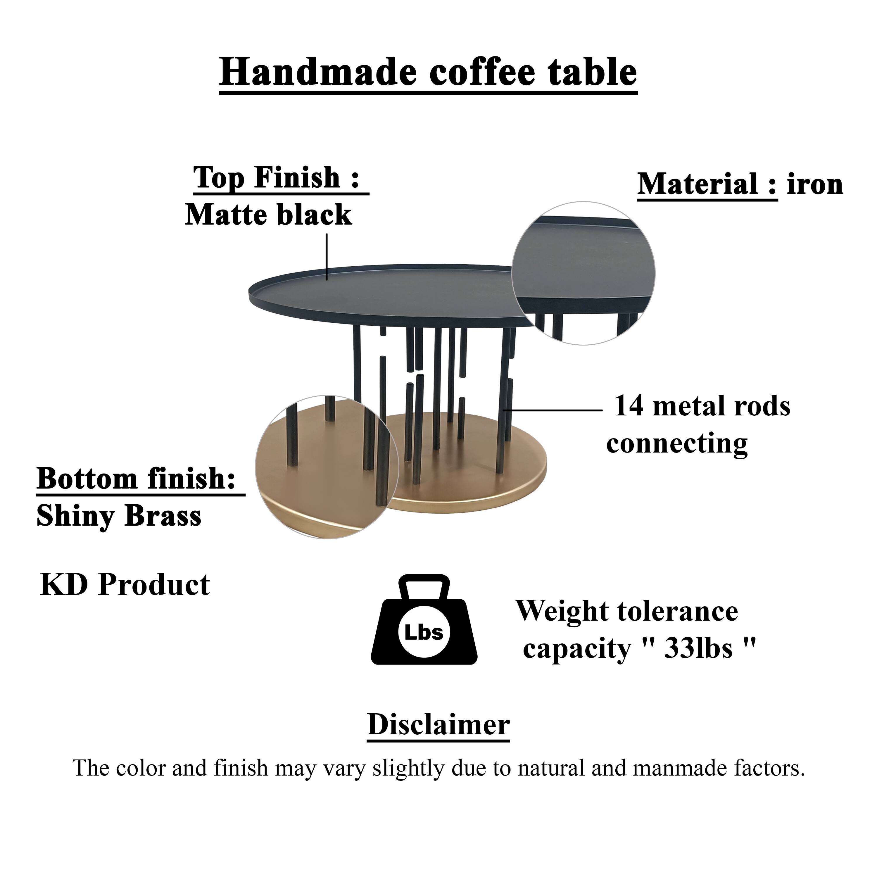 Handmade coffee table
Top Finish : Matte black
Material : iron
Bottom finish: Shiny Brass
14 metal rods connecting
KD Product
Lbs
Weight tolerance " " capacity 33lbs"
Disclaimer
The color and finish may vary slightly due to natural and manmade factors.