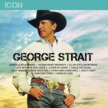 ICON
GEORGE STRAIT
AMARILLO BY MORNING
OCEAN FRONT PROPERTY
ALL MY EX'S LIVE IN TEXAS
LOVE WITHOUT END, AMEN
I CROSS MY HEART
I CHECK YES OR NO
I JUST WANT TO DANCE WITH YOU
LIVING AND LIVING WELL
GIVE IT AWAY
I SAW GOD TODAY
RIVER OF LOVE