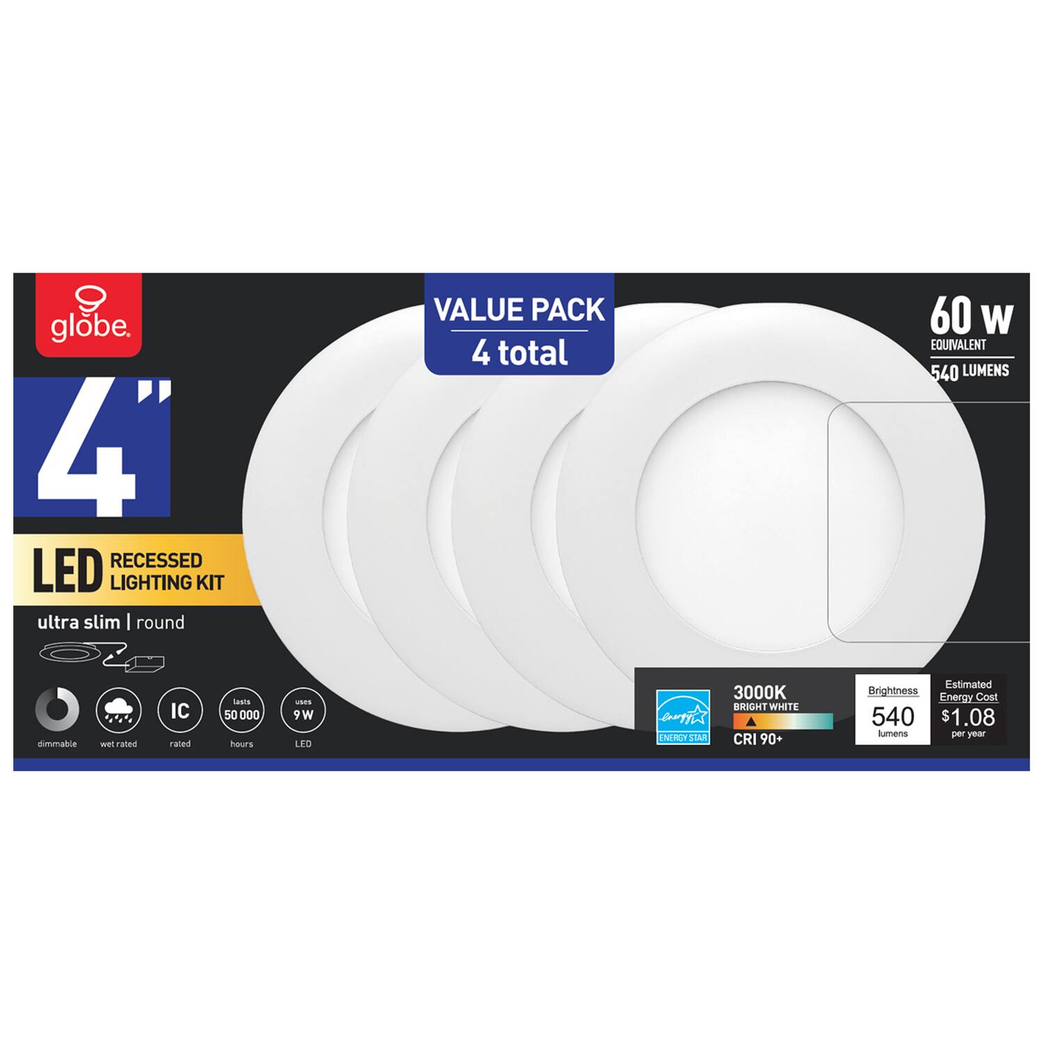 Globe 4" Recessed LED Lighting Kit  
Value Pack (4 total)  
60W Equivalent  
540 Lumens  
3000K Bright White  
CRI 90+  
Dimmable  
Wet Rated  
IC Rated  
50,000 Hours  
9W  
Energy Star  
Estimated Brightness: 540 Lumens  
Estimated Energy Cost: $1.08 per year