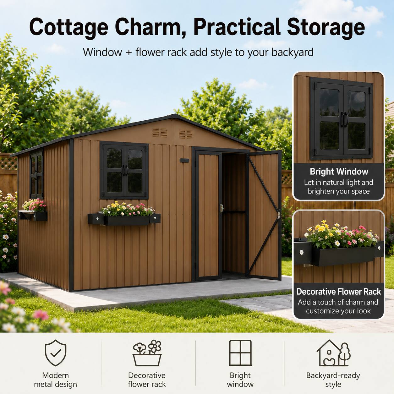 Cottage Charm, Practical Storage

Window + flower rack add style to your backyard

Bright Window
Let in natural light and brighten your space

Decorative Flower Rack
Add a touch of charm and customize your look

Modern metal design
Decorative flower rack
Bright window
Backyard-ready style