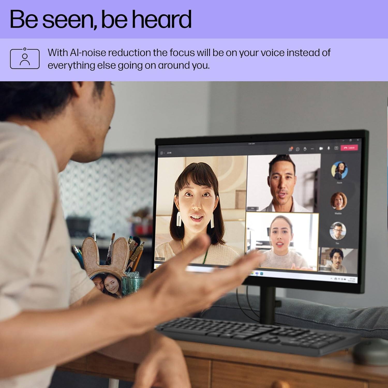 Be seen, be heard

With AI-noise reduction the focus will be on your voice instead of everything else going on around you.