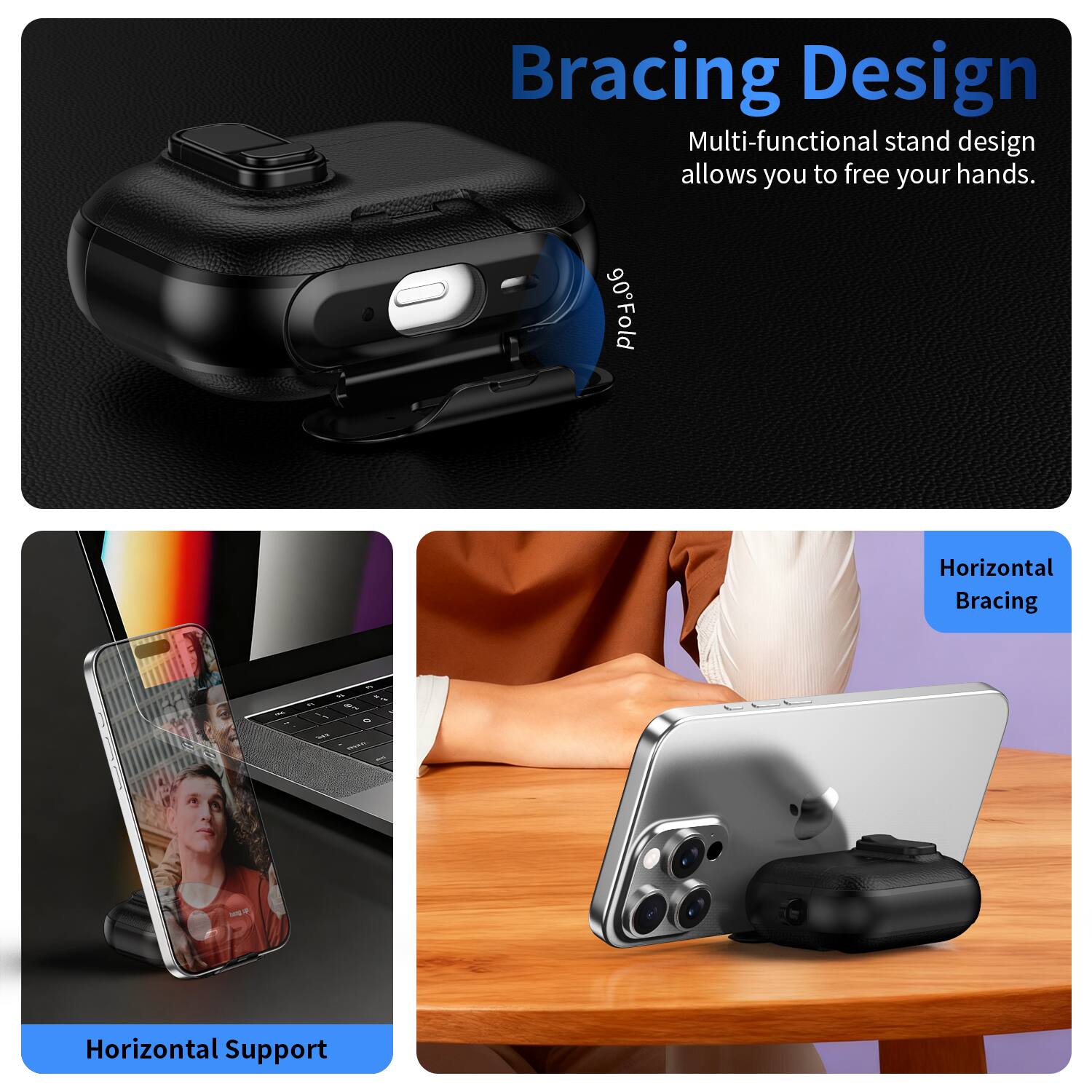 Bracing Design  
Multi-functional stand design allows you to free your hands.  
90° Fold  

Horizontal Support  
Horizontal Bracing